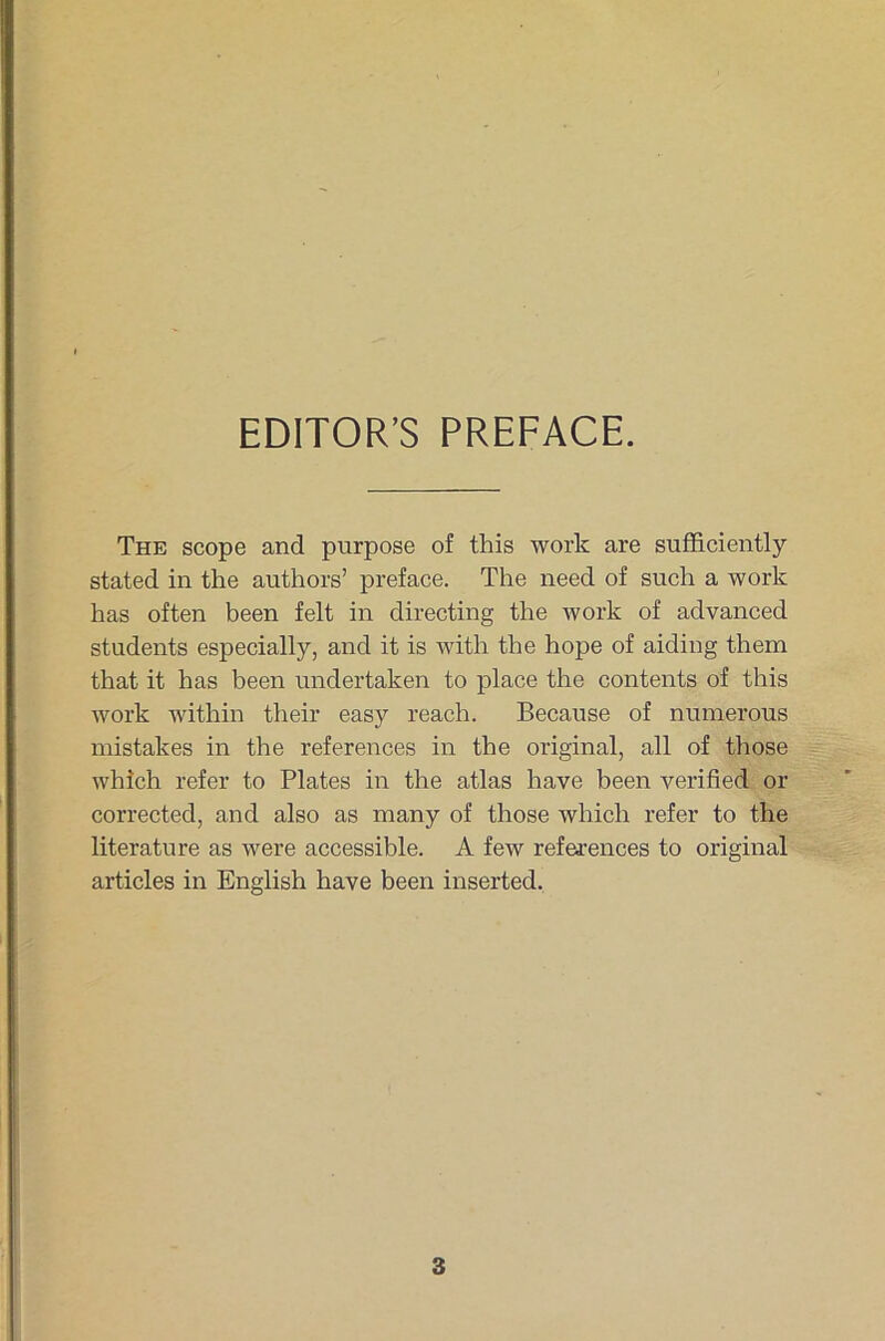 EDITOR’S PREFACE. The scope and purpose of this work are sufficiently stated in the authors’ preface. The need of such a work has offen been feit in directing the work of advanced students especially, and it is with the hope of aiding them that it has been undertaken to place the contents of this work within their easy reach. Because of numerous mistakes in the references in the original, all of those which refer to Plates in the atlas have been verified or corrected, and also as many of those which refer to the literatu re as were accessible. A few references to original articles in English have been inserted.