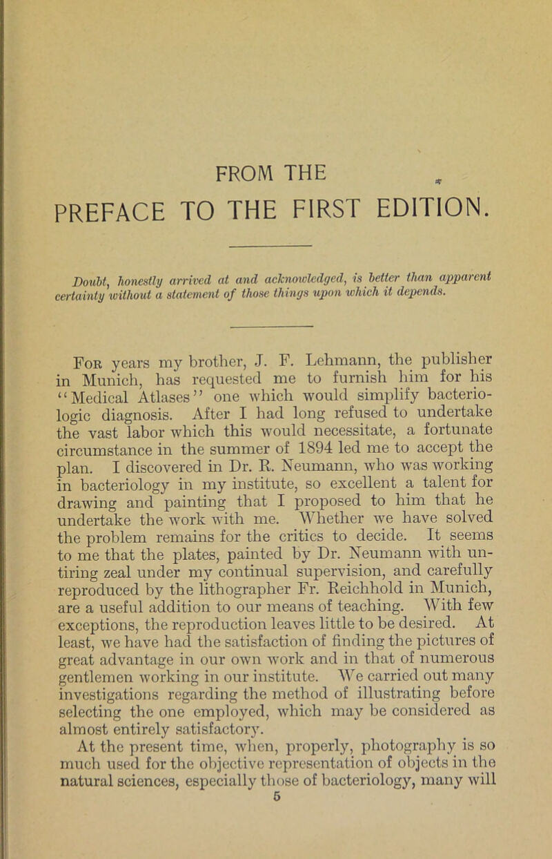 FROM THE PREFACE TO THE FIRST EDITION. Doubt, honestly arrived at and acknoivledged, is beiter than apparent certainty without a Statement of those things upon wliich it depends. For years my brother, J. F. Lehmann, the publisher in Munich, has requestecl me to furnish him for his “Medical Atlases” one which would simplify bacterio- logic diagnosis. After I had long refused to undertake the vast labor which this would necessitate, a fortunate circumstance in the summer of 1894 led me to accept the plan. I discovered in Dr. R. Neumann, who wras working in bacteriology in my institute, so excellent a talent for drawing and painting that I proposed to him that he undertake the work with me. Whether we have solved the problem remains for the critics to decide. It seems to me that the plates, painted by Dr. Neumann with un- tiring zeal under my continual supervision, and carefully reproduced by the lithographer Fr. Reichhold in Munich, are a useful addition to our means of teaching. With few exceptions, the reproduction leaves little to be desired. At least, we have had the satisfaction of finding the pictures of great advantage in our own work and in that of numerous gentlemen working in our institute. We carried out many investigations regarding the method of illustrating before selecting the one employed, which may be consiclered as almost entirely satisfactory. At the present time, when, properly, photography is so much used for the objective representation of objects in the natural Sciences, especially those of bacteriology, many will