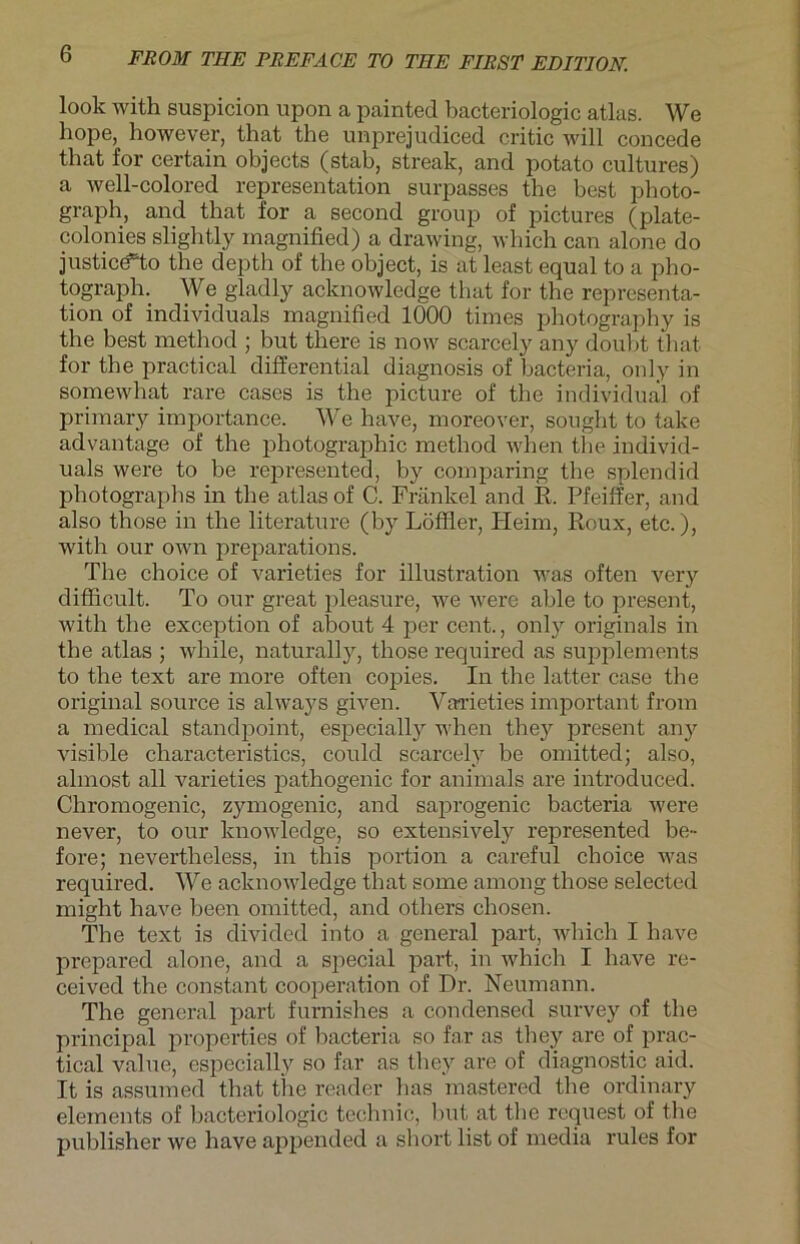 look with suspicion upon a painted bacteriologic atlas. We hope, however, that the unprejudiced critic will concede that for certain objects (stab, streak, and potato cultures) a well-colored representation surpasses the best photo- graph, and that for a second group of pictures (plate- colonies slightly magnified) a drawing, which can alone do justic<fto the depth of the object, is at least equal to a pho- tograph. We gladly acknowledge that for the representa- tion of individuals magnified 1000 times photography is the best method ; but tlaere is now scarcely any doubt that for the practical differential diagnosis of bacteria, only in somewhat rare cases is the picture of the individual of primary importance. We have, moreover, sought to take advantage of the photographic method when the individ- uals were to be represented, by comparing the splendid photographs in the atlas of C. Fränkel and R. Pfeiffer, and also those in the literature (by Löffler, Heim, Roux, etc.), with our own preparations. The choice of varieties for illustration was often very difficult. To our great pleasure, we were able to present, with the exception of about 4 per cent., only Originals in the atlas ; while, naturally, those required as Supplements to the text are more often copies. In the latter case the original source is always given. Varieties important from a medical standpoint, especially when they present any visible characteristics, could scarcely be omitted; also, almost all varieties pathogenic for animals are introduced. Chromogenic, zymogenic, and saprogenic bacteria were never, to our lcnowledge, so extensively represented be- fore; nevertheless, in this portion a careful choice was required. We acknowledge that some among those selected might have been omitted, and otliers chosen. The text is divided into a general part, which I have prepared alone, and a special part, in which I have re- ceived the constant Cooperation of Dr. Neumann. The general part furnishes a Condensed survey of the principal properties of bacteria so fnr as they are of prac- tical value, especially so far as they are of diagnostic aid. It is assumed that the reader bas mastered the ordinary elements of bacteriologic technic, but at the request of the publisher we have appended a short list of media rules for