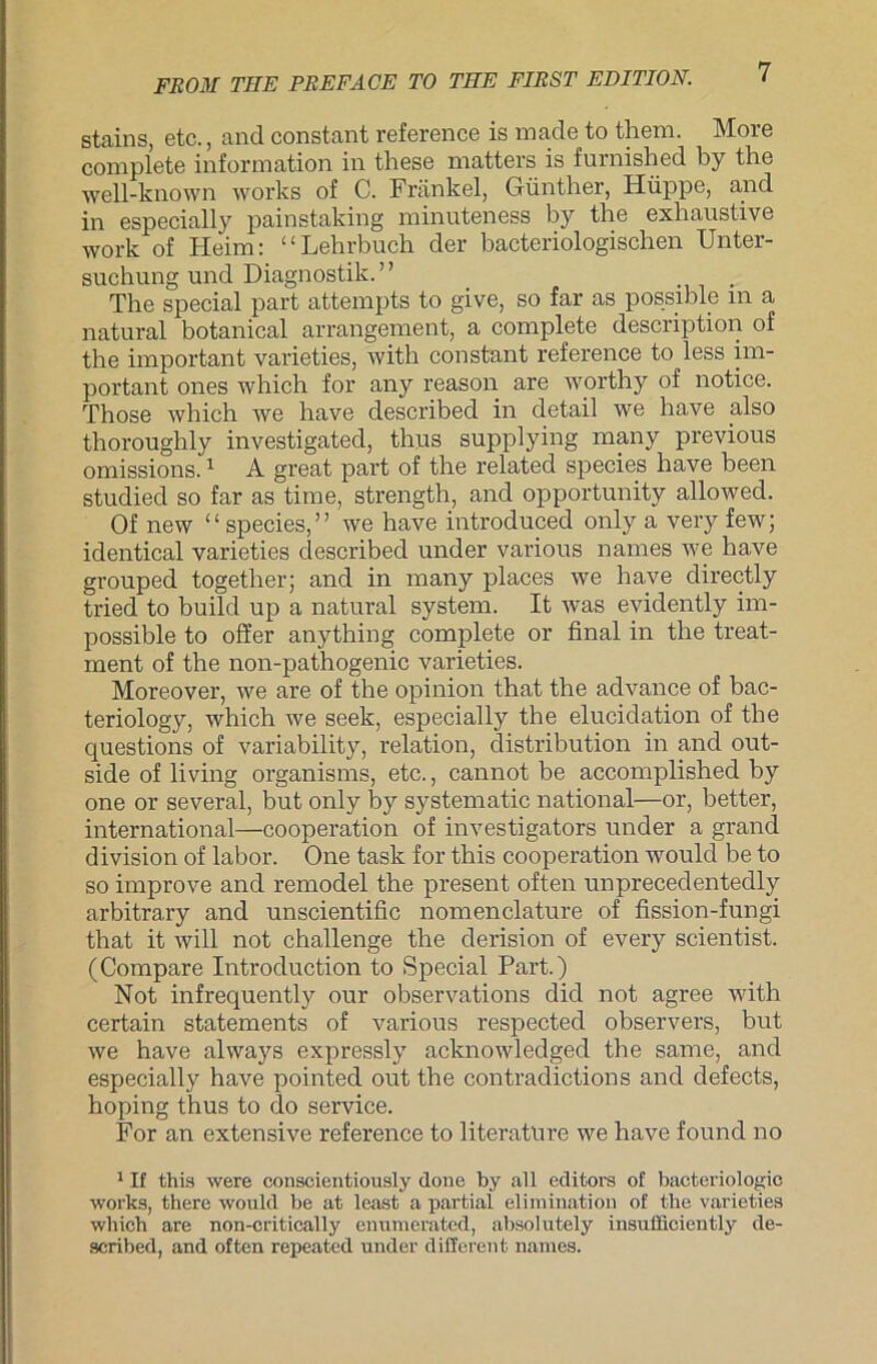 stains, etc., and constant reference is made to them. More complete Information in these matters is furnished by the well-known works of C. Frankel, Günther, Hüppe, and in especially painstaking minuteness by the exhaustive work of Fleim: “Lehrbuch der bacteriologischen Unter- suchung und Diagnostik.” .. The special part attempts to give, so far as possible m a natural botanical arrangement, a complete description of the important varieties, with constant reference to less im- portant ones which for any reason are worthy of notice. Those which we have described in detail we have also thoroughly investigated, thus supplying many previous omissions.1 A great part of the related species have been studied so far as time, strength, and opportunity allowed. Of new “ species,” we have introduced only a very few; identical varieties clescribed under various names we have grouped together; and in many places we have directly tried to build up a natural System. It was evidently im- possible to offer anything complete or final in the treat- ment of the non-pathogenic varieties. Moreover, we are of the opinion that the advance of bac- teriology, which we seek, especially the elucidation of the questions of variability, relation, distribution in and out- side of living organisms, etc., cannot be accomplished by one or several, but only by systematic national—or, better, international—Cooperation of investigators under a grand division of labor. One task for this Cooperation would be to so improve and remodel the present often unprecedentedly arbitrary and unscientific nomenclature of fission-fungi that it will not challenge the derision of every scientist. (Compare Introduction to Special Part.) Not infrequently our observations did not agree with certain Statements of various respected observers, but we have always expressly acknowledged the same, and especially have pointed out the contradictions and defects, hoping thus to do Service. For an extensive reference to literature we have found no 1 If this were conscientiously done by all editors of bacteriologic works, there would be at least a partial elimination of the varieties which are non-critically enumerated, absolutely insufficiently de- scribed, and often repeated under different names.