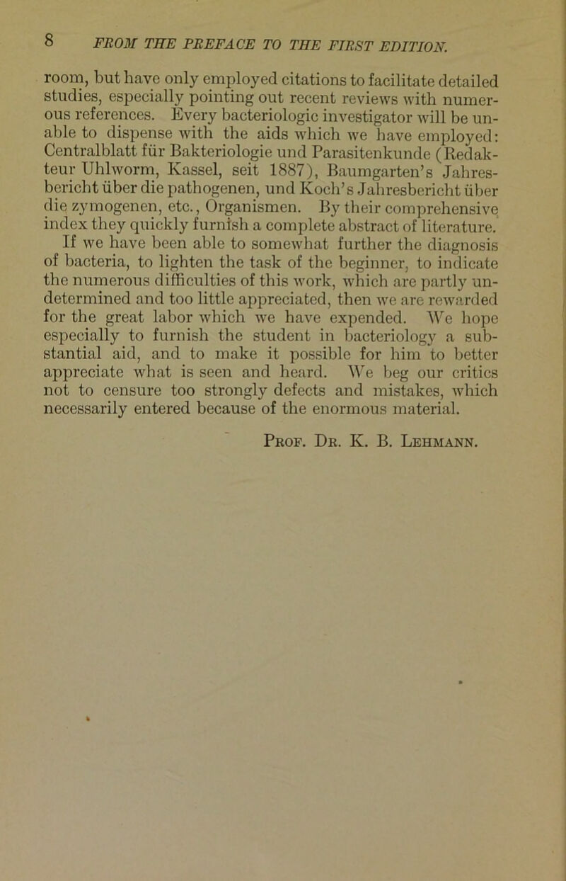 room, but have only employed citations to facilitate detailed studies, especially pointing out recent reviews with numer- ous references. Every bacteriologic investigator will be un- able to dispense with the aids which we have employed: Centralblatt für Bakteriologie und Parasitenkunde (Redak- teur Uhlworm, Kassel, seit 1887), Baum garten’s Jahres- bericht über die pathogenen, und Koch’s Jahresbericht über die zymogenen, etc., Organismen. By their comprehensive index they quickly furnish a complete abstract of literature. If we have been able to somewhat further the diagnosis of bacteria, to lighten the task of the beginner, to indicate the numerous difficulties of this work, which are partly un- determined and too little appreciated, then we are rewarded for the great labor which we have expended. We hope especially to furnish the Student in bacteriology a sub- stantial aid, and to make it possible for him to better appreciate wbat is seen and heard. We heg our critics not to censure too strongly defects and mistakes, which necessarily entered because of the enormous material. Prof. Dr. K. B. Lehmann.