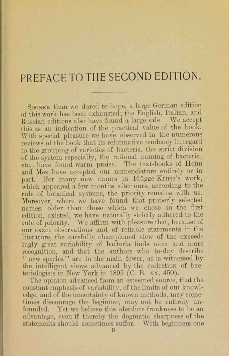 PREFACE TO THESECOND EDITION. Sooner than we clared to hope, a large German edition of thiswork has been exhausted; the English, Italian, and Russian editions also have found a large sale. We accept this as an indication of the practical value of the book. With special pleasure we have observed in the numerous reviews of the book that its reformative tendency in regard to the grouping of varieties of bacteria, the strict division of the System especially, the rational naming of bacteria, etc., have found warm praise. The text-books of Heim and Mez have accepted our nomenclature entirely or in part. For many new names in Flügge-Kruse’s work, which appeared a few months after ours, according to the rule of botanical Systems, the priority remains with us. Moreover, where we have found that properly selected names, older than those which we chose in the first edition, existed, we have naturally strictly adhered to the rule of priority. We affirm with pleasure that, because of our exact observations and of reliable statements in the literature, the carefully championed view of the exceed- ingly great variability of bacteria finds more and more recognition, and that the authors who to-day describe “new species” are in the main fewer, as is witnessed by the intelligent views advanced by the collection of bac- teriologists in New York in 1895 (C. B. xx, 450). The opinion advanced from an esteemed source, that the constant emphasis of variability, of the limits of our knowl- edge, and of the uncertainty of known methods, may some- times discourage the beginner, may not be entirely un- founded. Yet we believe this absolute frankness to be an advantage, even if thereby the dogmatic sharpness of the statements should sometimes suffer. With beginners one