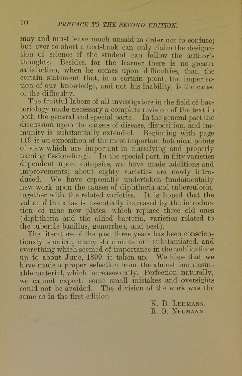may and must leave much unsaid in Order not to confuse; but ever so short a text-book can only elaim the designa- tion of Science if the student can follow the author’s thoughts. Besides, for the learner there is no greater satisfaction, when he comes upon difficulties, than the certain statement that, in a certain point, the imperfec- tion of our knowledge, and not his inability, is the cause of the difficulty. The fruitful labors of all investigators in the field of bac- teriology made necessary a coinplete revision of the text in both the general and special parts. In the general part the discussion upon the causes of disease, disposition, and im- munity is substantially extended. Beginning with page 119 is an exposition of the most important botanical points of view which are important in classifying and properly naming fission-fungi. In the special part, in fifty varieties dependent upon autopsies, we have made additions and improvements; about eighty varieties are newly intro- duced. We have especially undertaken fundamentally new work upon the causes of diphtheria and tuberculosis, together with the related varieties. It is hoped that the value of the atlas is essentially increased by the introduc- tion of nine new plates, which replace three old ones (diphtheria and the allied bacteria, varieties related to the tubercle bacillus, gonorrhea, and pest). The literature of the past three years has been conscien- tiously studied; many Statements are substantiated, and evervthing which seemed of importance in the publications up to about June, 1899, is taken up. We hope that we have made a proper selection from the almost immeasur- able material, which increases daily. Perfection, naturally, we cannot expect: some small mistakes and oversights could not be avoided. The division of the work was the sarne as in the first edition. K. B. Lehmann. R. 0. Neumann.