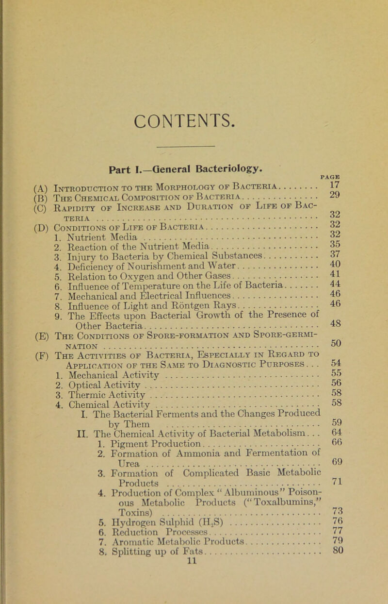 CONTENTS Part I.—General Bacteriology. PAGE (A) Intboduction to the Morphology of Bacteria (B) The Chemical Composition of Bacteria (C) Rapidity of Increase and Duration of Life of Bac- teria (D) CoNDITIONS OF LlFE OF BACTERIA 1. Nutrient Media 2. Reaction of the Nutrient Media 3. Injury to Bacteria by Chemical Substances 4. Deficiency of Nourishment and Water 5. Relation to Oxygen and Other Gases 6. Influence of Temperature on the Life of Bacteria 7. Mechanical and Electrical Influences 8. Influence of Light and Röntgen Rays 9. The Effects upon Bacterial Growth of the Presence of Other Bacteria (E) The Conditions of Spore-formation and Spore-germi- NATION (F) The Activities of Bacteria, Especially in Regard to Application of the Same to Diagnostic Purposes . .. 1. Mechanical Activity 2. Optical Activity 3. Thermic Activity 4. Chemical Activity I. The Bacterial Ferments and the Changes Produced by Them II. The Chemical Activity of Bacterial Metabolism... 1. Pigment Production 2. Formation of Annnonia and Fermentation of Urea 3. Formation of Complicated Basic Metabolie Products 4. Production of Complex “ Albuminous” Poison- ous Metabolie Products (“Toxalbumins,” Toxins) 5. Hydrogen Sulphid (II.2S) 6. Reduction Processes 7. Aromatic Metabolie Products 8. Splitting up of Fats 17 29 32 32 32 35 37 40 41 44 46 46 48 50 54 55 56 58 58 59 64 66 69 71 73 76 77 79 80