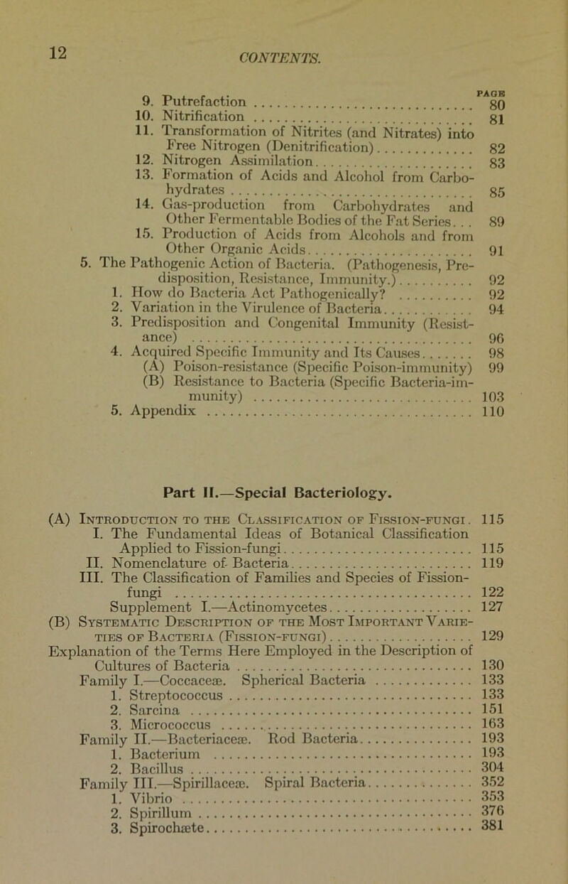 9. Putrefaction gO 10. Nitrification gl 11. Transformation of Nitrites (and Nitrates) intö Free Nitrogen (Denitrification) 82 12. Nitrogen Assimilation g3 13. Formation of Acids and Alcohol from Carbo- hydrates g5 14. Gas-production from Carbohydrates and Other Fermentable Bodies of the Fat Series... 89 15. Production of Acids from Alcohols and from Other Organic Acids 91 5. The Pathogenic Action of Bacteria. (Pathogenesis, Pre- disposition, Resistance, Immunity.) 92 1. How do Bacteria Act Pathogenically? 92 2. Variation in the Virulence of Bacteria 94 3. Predisposition and Congenital Immunity (Resist- ance) 96 4. Acquired Specific Immunity and Its Causes 98 (A) Poison-resistance (Specific Poison-immunity) 99 (B) Resistance to Bacteria (Specific Bacteria-im- munity) 103 5. Appendix 110 Part II.—Special Bacteriology. (A) Introdtjction to the Classification of Fission-fungi . 115 I. The Fundamental Ideas of Botanical Classification Applied to Fission-fungi 115 II. Nomenclature of-Bacteria 119 III. The Classification of Families and Species of Fission- fungi 122 Supplement I.—Actinomycetes 127 (B) Systematic Description of the Most Important Varie- ties of Bacteria (Fission-fungi) 129 Explanation of the Terms Here Employed in the Description of Cultures of Bacteria 130 Family I.—Coccaceae. Spherical Bacteria 133 1. Streptococcus 133 2. Sarcina 151 3. Micrococcus 163 Family II.—Bacteriaceae. Rod Bacteria 193 1. Bacterium 193 2. Bacillus . . 304 Family III.—Spirillacere. Spiral Bacteria 352 1. Vibrio 353 2. Spirillum 376 3. Spirochaete 381