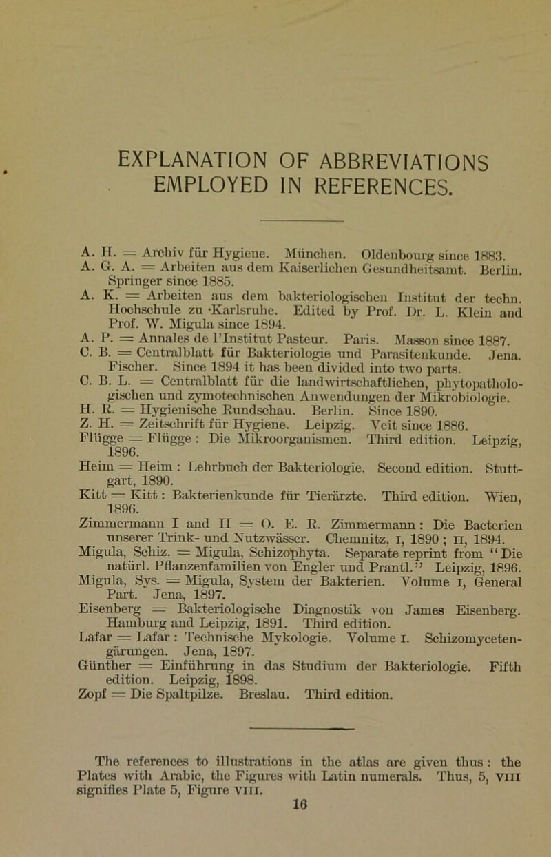 EXPLANATION OF ABBREVIATIONS EMPLOYED IN REFERENCES. A. H. = Archiv für Hygiene. München. Oldenbourg since 1883. A. G. A. = Arbeiten aus dein Kaiserlichen Gesundheitsamt. Berlin. Springer since 1885. A. K. = Arbeiten aus dem bakteriologischen Institut der techn. Hochschule zu ‘Karlsruhe. Edited by Prof. Dr. L. Klein and Prof. W. Migula since 1894. A. P. = Annales de l’Institut Pasteur. Paris. Masson since 1887. C. B. = Centralblatt für Bakteriologie und Parasitenkunde. Jena. Fischer. Since 1894 it has been divided into two parts. C. B. L. = Centralblatt für die landwirtschaftlichen, phytopatliolo- gischen und zyinotechnischen Anwendungen der Mikrobiologie. H. R. = Hygienische Rundschau. Berlin. Since 1890. Z. H. = Zeitschrift für Hygiene. Leipzig. Veit since 1886. Flügge = Flügge : Die Mikroorganismen. Third edition. Leipzig, 1896. Heim = Heim : Lehrbuch der Bakteriologie. Second edition. Stutt- gart, 1890. Kitt = Kitt: Bakterienkunde für Tierärzte. Third edition. Wien, 1896. Zimmermann I and II = O. E. R. Zimmermann: Die Bacterien unserer Trink- und Nutzwässer. Chemnitz, I, 1890 ; XI, 1894. Migula, Schiz. = Migula, Schizophyta. Separate reprint from “Die natürl. Pflanzenfamilien von Engler und Prantl.” Leipzig, 1896. Migula, Sys. = Migula, System der Bakterien. Volume i, General Part. Jena, 1897. Eisenberg = Bakteriologische Diagnostik von James Eisenherg. Hamburg and Leipzig, 1891. Third edition. Lafar = Lafar : Technische Mykologie. Volume i. Schizomyceten- gärungen. Jena, 1897. Günther = Einführung in das Studium der Bakteriologie. Fifth edition. Leipzig, 1898. Zopf = Die Spaltpilze. Breslau. Third edition. The references to illustrations in the atlas are given tlius: the Plates with Arabic, the Figures witli Latin numerals. Thus, 5, viii signifies Plate 5, Figure viii.