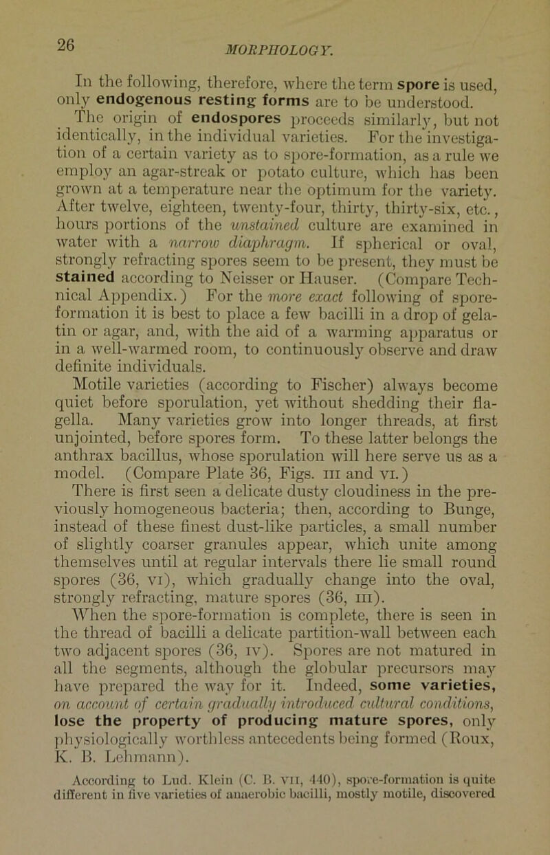 In the following, therefore, where tlie term spore is used, only endogenous resting forms are to be understood. The origin of endospores proceeds similarly, but not identically, in the individual varieties. For the investiga- tion of a certain variety as to spore-formation, as a rule we employ an agar-streak or potato culture, which has been grown at a temperature near the Optimum for the variety. After twelve, eighteen, twenty-four, thirty, thirty-six, etc., hours portions of the unstained culture are examined in water with a narrow diaphragm. If spherical or oval, strongly refracting spores seem to be present, they must be stained according to Neisser or Hauser. (Compare Tech- nical Appendix.) For the more exact following of spore- formation it is best to place a few bacilli in a drop of gela- tin or agar, and, with the aid of a warming apparatus or in a well-warmed room, to continuously observe and draw definite individuals. Motile varieties (according to Fischer) always become quiet before sporulation, yet without shedding their fla- gella. Many varieties grow into longer threads, at first unjointed, before spores form. To these latter belongs the anthrax bacillus, whose sporulation will here serve us as a model. (Compare Plate 36, Figs. in and vi.) There is first seen a delicate dusty cloudiness in the pre- viously homogeneous bacteria; then, according to Bunge, instead of these finest dust-like particles, a small number of slightly coarser granules appear, which unite among themselves until at regulär intervals there lie small round spores (36, vi), which gradually change into the oval, strongly refracting, mature spores (36, in). When the spore-formation is complete, there is seen in the thread of bacilli a delicate partition-wall between each two adjacent spores (36, iv). Spores are not matured in all the segments, although the globular precursors may have prepared the way for it. Indeed, some varieties, on account of certain gradually introduced cidtural conditions, lose the property of producing mature spores, only physiologically worthless antecedents being formed (Roux, K. B. Lehmann). According to Lud. Klein (C. ß. vn, 440), spore-formation is quite different in flve varieties of anaerobic bacilli, mostly motile, discovered