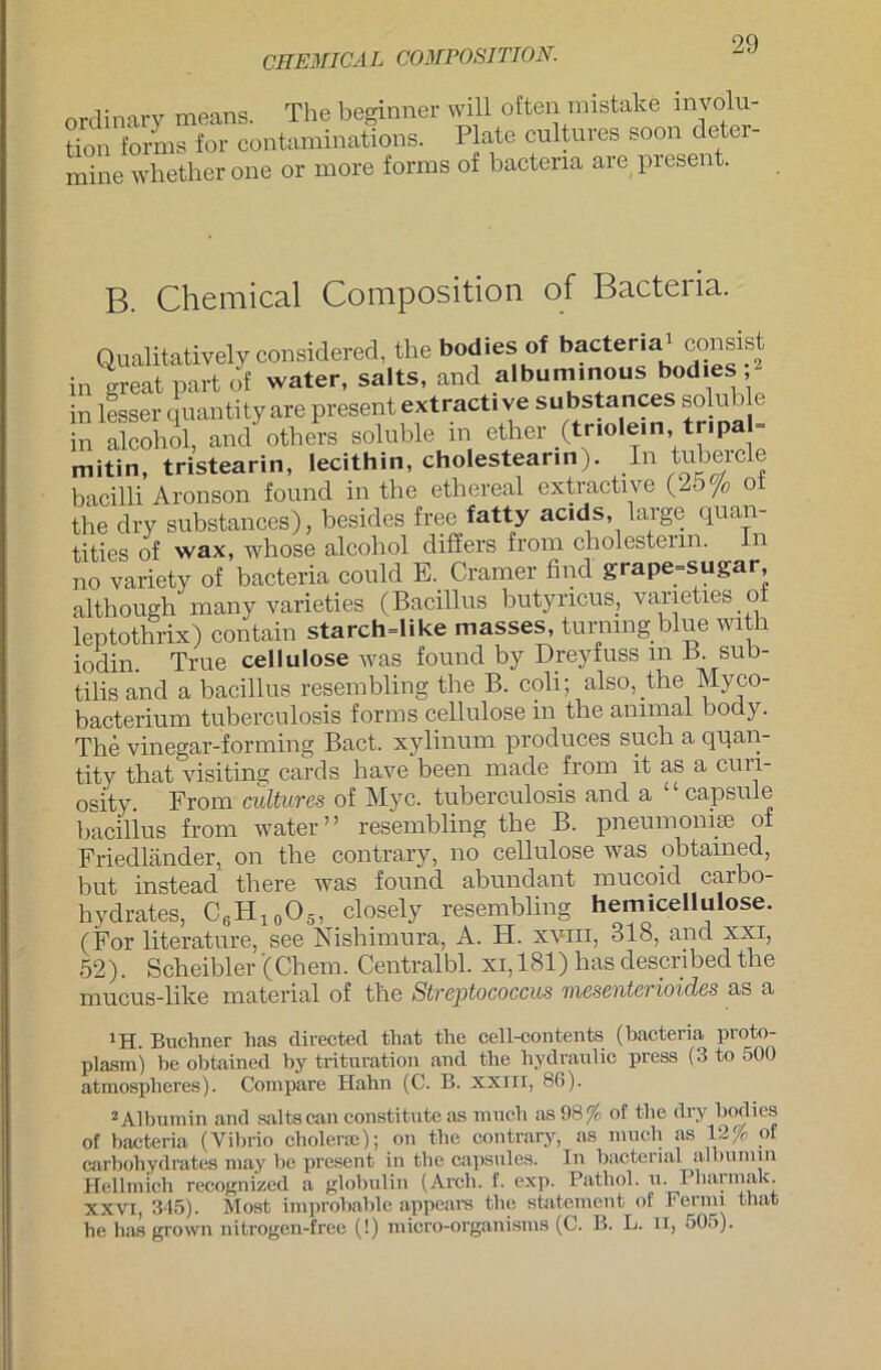 CHEMICAL COMPOSITION. ordinary means. The beginner will often mistake olu- tion forms for contaminations. Plate cultures soon deter- mine whether one or more forms of bactena are piesent. B. Chemical Composition of Bacteiia. Qualitatively considered, the bodies of bacteria1 consist in great part of water, salts, and albuminous bodies , in lesser quantity are present extracti ve substances solub e in alcohol, and others soluble m ether ^tnolein, tripa mitin, tristearin, lecithin, cholestearin). In tnbeicle bacilli Aronson found in the ethereal extractive (25 /<> ot the dry substances), besides free fatty acids, large quan- tities of wax, whose alcohol differs from cholestenn. In no variety of bacteria could E. Cramer find grape=sugar although many varieties (Bacillus butyncus, varieties ol leptothrix) contain starch=like .nasses, turning blue with iodin. True cellulose was found by Dreyfuss m B. suh- tilis and a bacillus resembling the B. coli; also, the Myco- bacterium tuberculosis forms cellulose in the animal body. The vinegar-forming Bact. xylinum produces such a quan- tity that visiting cards have been made from it as a cun- osity. From cultures of Myc. tuberculosis and a capsule bacillus from water” resembling the B. pneumoniae of Friedländer, on the contrary, no cellulose was obtamed, but instead there was found abundant mucoid carbo- hydrates, C6H10O5, closely resembling hemicellulose. (For literature, see Nishimura, A. FI. xviii, 318, and xxi, 52). Scheibler (Chem. Centralbl. xi, 181) has described the mucus-like material of the Streptococcus mesenterioides as a JH. Büchner has directed that the cell-contents (bacteria proto- plasm) he obtained by trituration and the liydraulic press (3 to 500 atmosplieres). Compare Hahn (C. B. XXIII, 80). 2Albumin and salts can constitute as much as 98% of the dry bodies of bacteria (Vibrio cholerm); on the contrary, as much as 12fo of carbohydrates may be present in the capsules. In bacterial albumin Hellmich recognizcd a globulin (Arch. f. exp. Pathol. u. Pliarmak. XXVI, 345). Most improbable appears the Statement of Fernu that he has grown nitrogen-free (!) micro-organisms (C. B. L. II, 505).