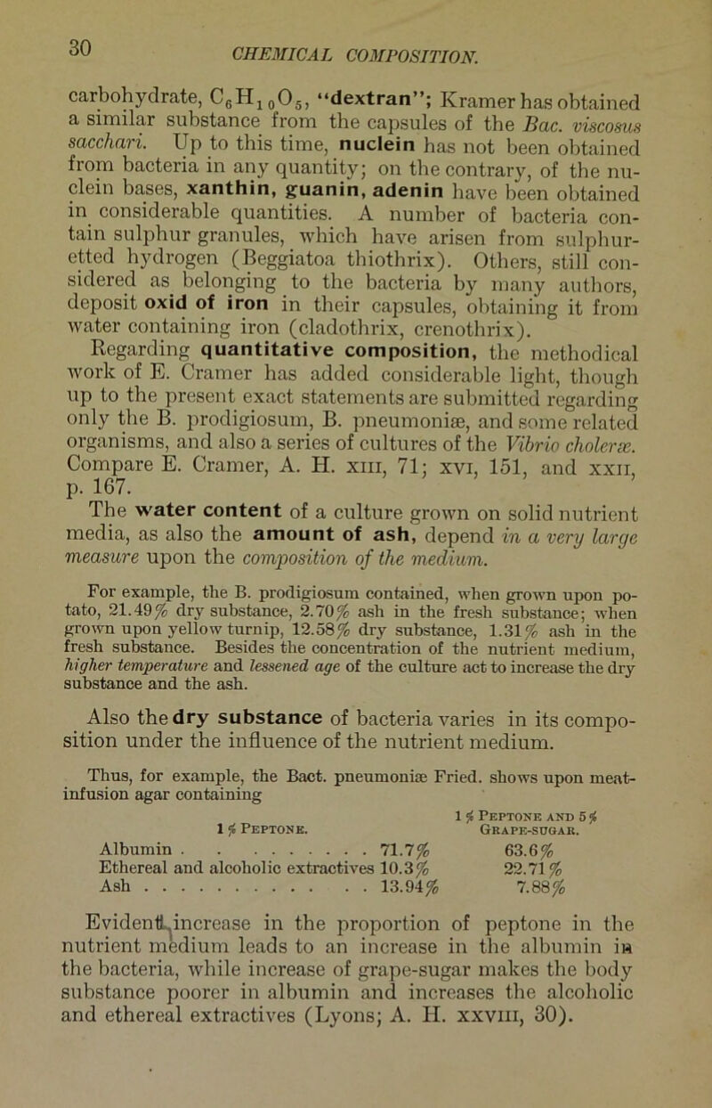 carbohydrate, CGH10O5, “dextran”; Kramerhasobtained a similar substance from the capsules of the Bac. viscoms sacchari. Up to this time, nuclein has not been obtained from bacteria in any quantity; on the contrary, of the nu- clein bases, xanthin, guanin, adenin have been obtained in considerable quantities. A number of bacteria con- tain sulphur granules, which have arisen from sulphur- etted hydrogen (Beggiatoa thiothrix). Others, still con- sidered as belonging _ to the bacteria by many authors, deposit oxid of iron in their capsules, obtaining it from water containing iron (cladothrix, crenothrix). Regarding quantitative composition, the methodical work of E. Cramer has added considerable light, though up to the present exact statements are submitted regarding only the B. prodigiosum, B. pneumoniae, and some related organisms, and also a series of cultures of the Vibrio cholerx. Compare E. Cramer, A. H. xm, 71; xvi, 151, and xxn, p. 167. The water content of a culture grown on solid nutrient media, as also the amount of ash, depend in a very large mea.siire upon the composition of the medium. For example, the B. prodigiosum contained, wlien grown upon po- tato, 21.49% dry substance, 2.70% ash in the fresh substance; when grown upon yellow turnip, 12.58% dry substance, 1.31% ash in the fresh substance. Besides the concentration of the nutrient medium, higher temperature and lessened age of the culture act to increase the dry substance and the ash. Also the dry substance of bacteria varies in its compo- sition under the influence of the nutrient medium. Thus, for example, the Bact. pneumonise Fried, shows upon meat- infusion agar containing 1 ft Peptone and 5 <j» 1 f Peptone. Grape-sugak. Albumin 71.7% 63.6% Ethereal and alcoholic extractives 10.3% 22.71% Ash 13.94% 7.88% EvidentLincrease in the proportion of peptone in the nutrient medium leads to an increase in the albumin iw the bacteria, wliile increase of grape-sugar makes the body substance poorer in albumin and increases the alcoholic and ethereal extractives (Lyons; A. II. xxviii, 30).
