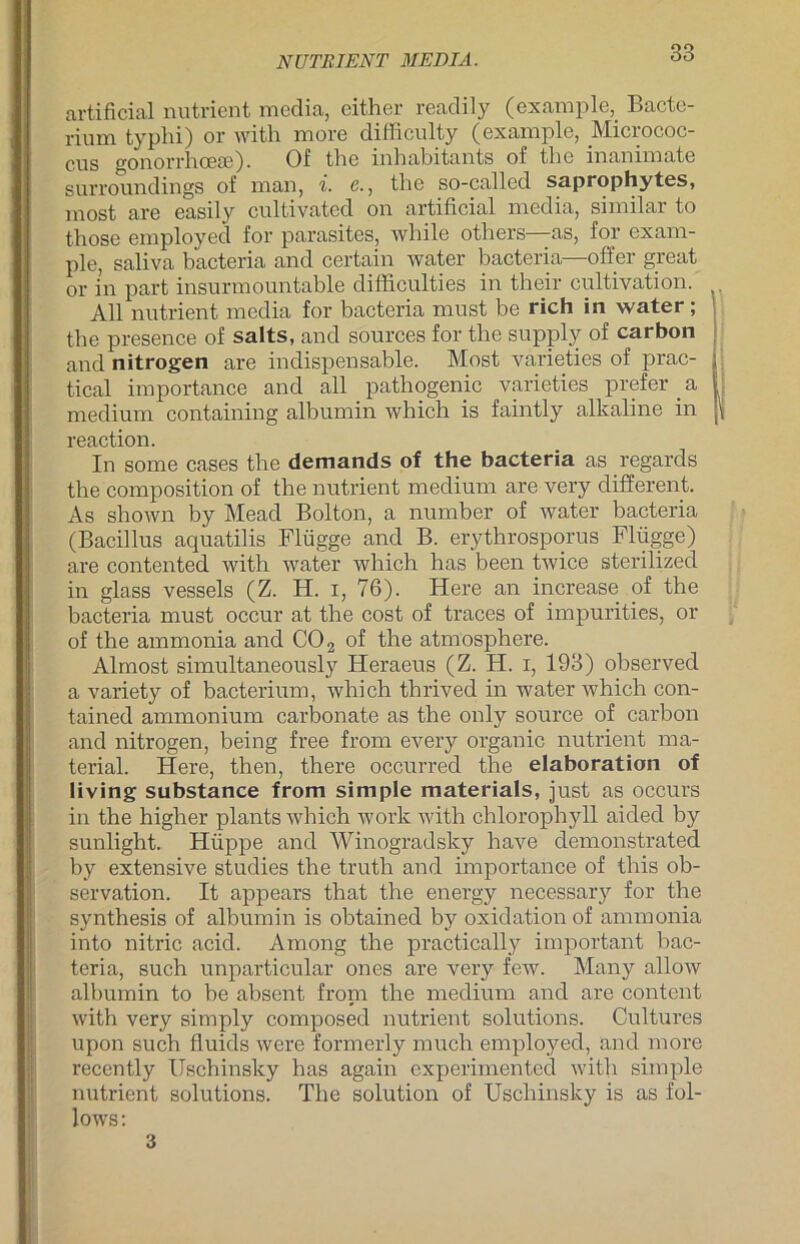 NUTEI ENT MEDIA. artificial nutrient media, either readily (example, Bacte- rium typhi) or with more difficulty (example, Microcoo- cns gonorrhoese). Of the inhabitants of tlie inanimate surroundings of man, i. e., the so-called saprophytes, most are easily cultivated on artificial media, similar to those employed for parasites, while others—as, for exam- ple, saliva bacteria and certain water bacteria—offer great or in part insurmountable difficulties in their cultivation. All nutrient media for bacteria must be rieh in water ; the presence of salts, and sources for the supply of carbon and nitrogen are indispensable. Most varieties of prac- tical importance and all pathogenic varieties prefer a medium containing albumin which is faintly alkaline in reaction. In some cases the demands of the bacteria as regards the composition of the nutrient medium are very different. As shown by Mead Bolton, a number of water bacteria (Bacillus aquatilis Flügge and B. erythrosporus Flügge) are contented with water which has been twice sterilized in glass vessels (Z. H. i, 76). Here an increase of the bacteria must occur at the cost of traces of impurities, or of the ammonia and C02 of the atmosphere. Almost simultaneously Heraeus (Z. H. i, 193) observed a variety of bacterium, which thrived in water which con- tained ammonium carbonate as the only source of carbon and nitrogen, being free from every organic nutrient ma- terial. Here, then, there occurred the elaboration of living substance from simple materials, just as occurs in the higher plants which work with Chlorophyll aicled by sunlight. Hüppe and Winogradsky have demonstrated by extensive studies the truth and importance of this Ob- servation. It appears that the energy necessary for the synthesis of albumin is obtained by oxidation of ammonia into nitric acid. Among the practically important bac- teria, such unparticular ones are very few. Many allow albumin to be absent froni the medium and are content with very simply composed nutrient Solutions. Cultures upon such fluids were formerly much employed, and more recently Uschinsky has again experimented with simple nutrient Solutions. The solution of Uschinsky is as fol- lows: 3