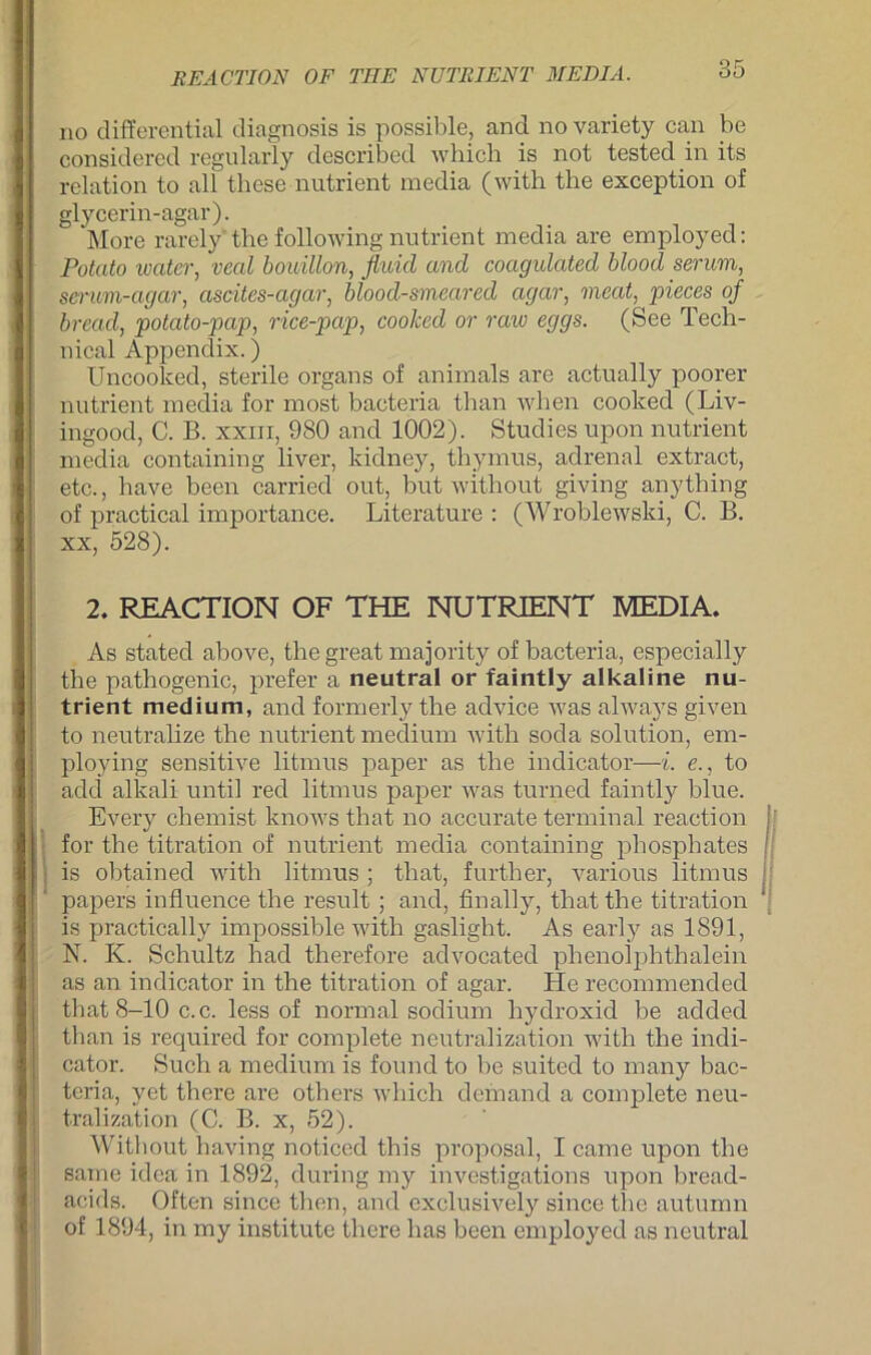 no differential diagnosis is possible, and no variety can be considered regularly described wbicli is not tested in its relation to all these nutrient media (with the exception of glycerin-agar). More rarely the following nutrient media are employed: Potato water, veal bouillon, fluid and coagulated blood serum, scnm-agar, ascites-agar, blood-smeared agar, meat, pieces of bread, potato-pap, rice-pap, coolced or raw eggs. (See Tech- nical Appendix.) Uncooked, sterile organs of animals are actually poorer nutrient media for most bacteria than when cooked (Liv- ingood, C. B. xxm, 980 and 1002). Studies upon nutrient media containing liver, kidney, thymus, adrenal extract, etc., have been carried out, but without giving anything of practical importance. Literature : (Wroblewski, C. B. xx, 528). 2. REACTION OF THE NUTRIENT MEDIA. As stated above, the great majority of bacteria, especially the pathogenic, prefer a neutral or faintly alkaline nu- trient medium, and formerly the advice was always given to neutralize the nutrient medium with soda solution, em- ploying sensitive litmus paper as the indicator—i. e., to add alkali until red litmus paper was turned faintly blue. Every chemist knows that no accurate terminal reaction for the titration of nutrient media containing phosphates is obtained with litmus ; that, further, various litmus papers influence the result ; and, finally, that the titration is practically impossible with gaslight. As early as 1891, N. K. Schultz had therefore advocated phenolphthalein as an indicator in the titration of agar. He recommended that 8-10 c.c. less of normal sodium hydroxid be added than is required for complete neutralization with the indi- cator. Such a medium is found to be suited to many bac- teria, yet there are others which demand a complete neu- tral iza'tion (C. B. x, 52). Without having noticed this proposal, I came upon the same idea in 1892, during my investigations upon bread- acids. Often since then, and cxclusively since the autumn of 1894, in my institute there has been employed as neutral