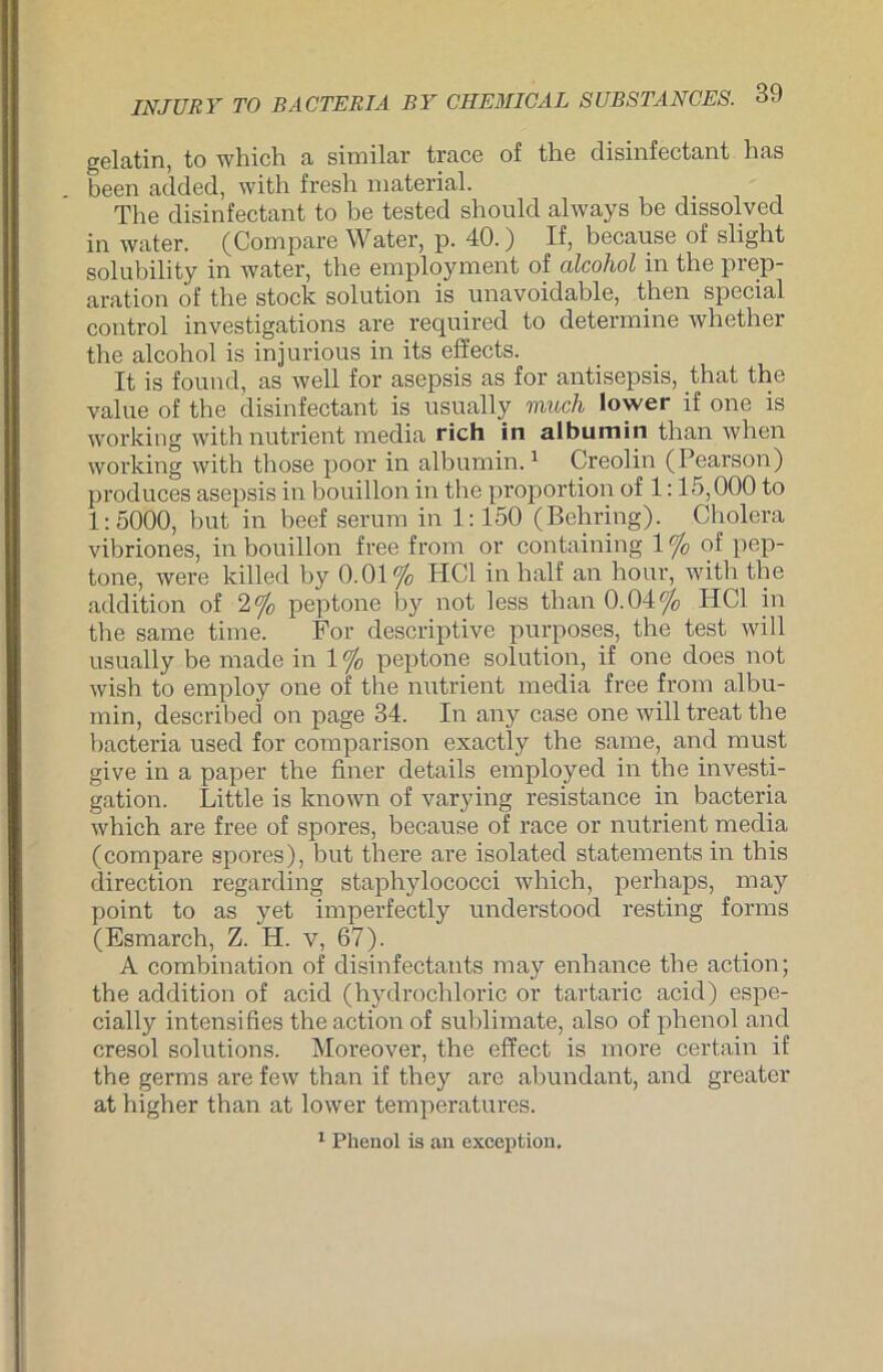 gelatin, to which a similar trace of the disinfectant has been added, with fresh material. The disinfectant to be tested shoulcl always be dissolved in water. (Compare Water, p. 40.) If, because of slight solubility in water, the employment of alcohol in the prep- aration of the stock solution is unavoidable, then special control investigations are required to determine whether the alcohol is injurious in its effects. It is found, as well for asepsis as for antisepsis, that the value of the disinfectant is usually rauch lower if one is working withnutrient media rieh in albumin than when working with those poor in albumin.1 Creolin (Pearson) produces asepsis in bouillon in the proportion of 1:15,000 to 1:5000, but in beef serum in 1:150 (Behring). Cholera vibriones, in bouillon free from or containing 1 % of pep- tone, were killed by 0.01% HCl in half an hour, with the addition of 2% peptone by not less than 0.04% HCl in the same time. For descriptive purposes, the test will usually be made in 1 % peptone solution, if one cloes not wish to employ one of the nutrient media free from albu- min, described on page 34. In any case one will treat the bacteria used for comparison exactly the same, and must give in a paper the finer details employed in the investi- gation. Little is known of varying resistance in bacteria which are free of spores, because of race or nutrient media (compare spores), but there are isolated Statements in this direction regarding staphylococci which, perhaps, may point to as yet imperfectly understood resting forms (Esmarch, Z. H. v, 67). A combination of disinfectants may enhance the action; the addition of acid (hydrochloric or tartaric acid) espe- cially intensifies the action of Sublimate, also of phenol and cresol Solutions. Moreover, the cffect is more certain if the germs are few than if they are abundant, and greater at higher than at lower temperatures. 1 Phenol is an exception.