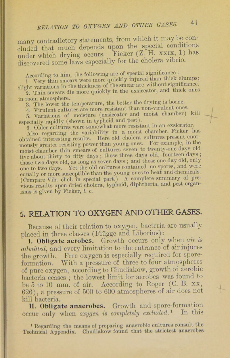 many contradictory Statements, from which it may be con- cluded that rauch depends upon the special conditions under which drying occurs. Ficker (Z.. H. xxix, 1) has discovered sorae laws especially for the cholera vibno. kill According to Mm, the following are of special significance . 1 Yery thin smears were more quickly injured than thick clumps, slieht variations in the thiclcness of thesmear are without significance. 2. Thin smears die more quickly in the exsiccator, and tluck ones in room atmospliere. 3. The lower the temperature, the better the drying is borne. 4. Virulent cultures are more resistant than non-virulent ones. 5. Variations of moisture (exsiccator and moist chamber) especially rapidly (shown in typhoid and pest). 6. Older cultures were somewhat more resistant m an exsiccator. Also regarding the varicibility in a moist chamber, Ficker has obtained interesting results. Here old cholera cultures present enor- mously greater resisting power than young ones. For example, m the moist chamber thin smears of cultures seven to twenty-one days old live about thirty to fifty days ; those tliree days old, fourteen days ; those two days old, as long as seven days ; and those one day öld, only one to two days. Yet the old cultures contained no spores, and were equally or more susceptible than the young ones to lieat and Chemicals. (Compare Vib. chol. in special part.) A complete summary of pre- vious results upon dried cholera, typhoid, diphtheria, and pest organ- isms is given by Ficker, l. e. 5. RELATION TO OXYGEN AND OTHER GASES. Because of their relation to oxygen, bacteria are usually placed in three classes (Flügge and Liborius): I. Obligate aerobes. Growth occurs only when car is admitted, and every limitation to tbe entrance of air injures the growth. Free oxygen is especially required for spore- formation. With a pressure of three to four atmosplieres of pure oxygen, according to Chudiakow, growth of aerobic bacteria ceases ; the lowest limit for aerobes was found to be 5 to 10 mm. of air. According to Roger (C. B. xx, 626), a pressure of 500 to 600 atmosplieres of air does not kill bacteria. II. Obligate anaerobes. Growth and spore-formation occur only when oxygen is completely excluded.1 In tliis 1 Regarding the means of preparing anaerobio cultures consult the Technical Appendix. Chudiakow found that the strictest anaerobes