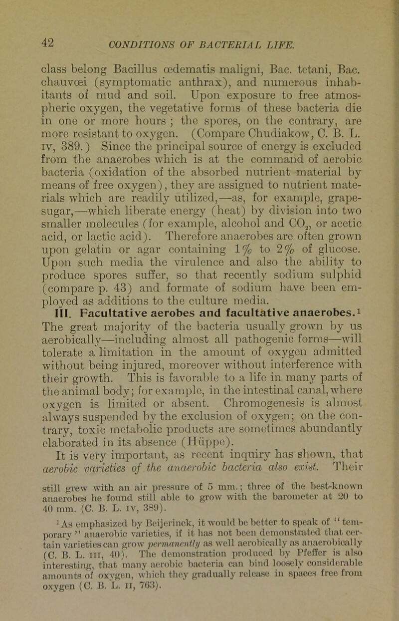 dass belong Badllus oedematis maligni, Bac. tetani, Bac. chauvcei (symptomatic anthrax), and numerous inhab- itants of mud and soil. Upon exposure to free atmos- pheric oxygen, the vegetative forms of these bacteria die in one or more hours ; the spores, on the contrary, are raore resistant to oxygen. (Compare Chudiakow, C. B. L. iv, 389.) Since the principal source of energy is excluded from the anaerobes which is at tlie command of aerobic bacteria (oxidation of the absorbed nutrient material by means of free oxygen), they are assigned to nutrient mate- rials which are readily utilized,—as, for example, grape- sugar,—which liherate energy (heat) by division into two smaller molecules (for example, alcohol and C02, or acetic acid, or lactic acidj. Therefore anaerobes are often grown upon gelatin or agar containing \°/0 to 2% of glucose. Upon such media the virulence and also the ability to produce spores suffer, so that recently sodium sulphid (compare p. 43) and formate of sodium have been em- ployed as additions to the culture media. III. Facultative aerobes and facultative anaerobes.1 The great majority of the bacteria usually grown by us aerobically—including almost all pathogenic forms—will tolerate a limitation in the amount of oxygen admitted without being injured, moreover without interference with their growth. This is favorahle to a life in many parts of the animal body; for example, in the intestinal oanal, where oxygen is limited or absent. Chromogenesis is almost always suspended by the exclusion of oxygen; on the con- trary, toxic metahoiic products are sometimes abundantly elahorated in its ahsence (Hüppe). It is very important, as recent inquiry has shown, that aerobic varieties of the anaerobic bacteria also exist. Their still grew with an air pressure of 5 mm.; three of the best-known anaerobes he found still able to grow with the barometer at 20 to 40 mm. (C. B. L. iv, 389). 1 As emphasized by Beijerinck, it wouhl be better to speak of “ tem- porary ” anaerobic varieties, if it has not been demonstrated that cer- tain varietiescan grow permanently as well aerobically as anaerobically (C. B. L. ixt, 40). The demonstration produced by Pfeffer is also interesting, that many aerobic bacteria can bind looselv considerable amounts of oxygen, which they gradually release in spaces free from oxygen (C. B. L. ii, 763).