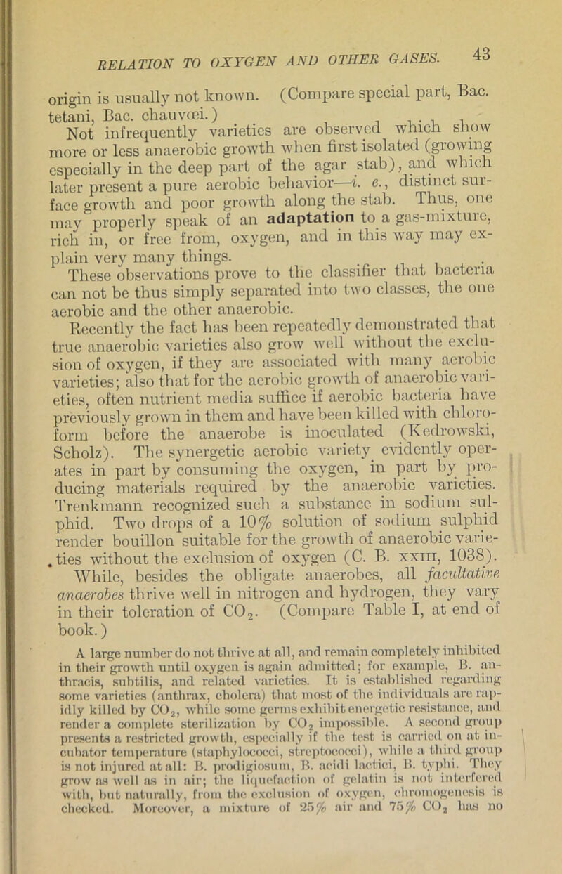 origin is usually not known. (Compare special part, Bac. tetani, Bac. chauvoei.) . Not infrequently varieties are observed which Show more or less anaerobic growth wben first isolatecl (growing especially in the deep part of the agar stab), and which later present a pure aerobic behavior i. e., distmct sui- face growth and poor growth along the stab. Thus, one may properly speak of an adaptation to a gas-niixtuie, rieh in, or free from, oxygen, and in this way may ex- plain very many things. These observations prove to the classifier that bacteria can not be thus simply separated into two classes, the one aerobic and the other anaerobic. Recently the fact has been repeatedly demonstrated that true anaerobic varieties also grow well without the exclu- sion of oxygen, if they are associated witli many aerobic varieties; also that for the aerobic growth of anaerobic vari- eties, often nutrient media suffice if aerobic bacteria have previously grown in them and have been killed with Chloro- form before the anaerobe is inoculated (Kedrowski, Scholz). The synergetic aerobic variety evidently oper- ates in part by consuming the oxygen, in part by pro- ducing materials required by the anaerobic varieties. Trenkmann recognized such a substance in sodium sul- phid. Two drops of a 10% solution of sodium sulphid render bouillon suitable for the growth of anaerobic vavie- . ties without the exclusion of oxygen (C. B. xxm, 1038). While, besides the obligate anaerobes, all famltative anaerobes thrive well in nitrogen and hydrogen, they vary in their toleration of C02. (Compare Table I, at end of book.) A large number do not tlirive at all, andremain completely inhibited in their growth until oxygen is again admitted; for example, B. an- thracis, subtilis, and related varieties. It is established regarding some varieties (anthrax, Cholera) that most of the individuals arerap- idly killed by C02, while some germsexhibitenergetic resistance, and render a complete sterilization by C02 impossible. A seoond group presenis a restricted growth, especially if the test is carried on at in- enbator temperature (staphylococei, Streptococci), while a third gronp is not injured atall: B. prodigiosum, B. acidi laotioi, B. typhi. They grow as well as in air; the liquefaction of gelatin is not interfered with, hnt naturally, from the exclusion of oxygen, cliromogenesis is checked. Moreover, a mixture of 25^ air and 75 °/o C02 laus no