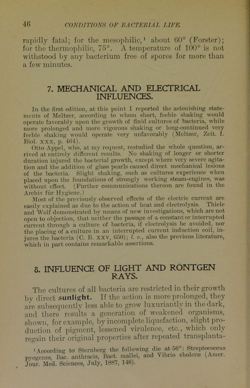 rapidly fatal; for the mesophilic,1 about 60° (Förster); for tbe thermophilic, 75°. A temperature of 100° is not withstood by any bacterium free of spores for more tlian a few minutes. 7. MECHANICAL AND ELECTRICAL INFLUENCES. In the first edition, at this point I reported the astonishing State- ments of Meitzer, according to whom short, feehle shaking would operate favorably upon the growth of fluid cultures of bacteria, while more prolonged and more vigorous shaking or long-continued very feeble shaking would operate very unfavorably (Meitzer, Zeit. f. Biol. xxx, p. 464). Otto Appel, wlio, at my request, restudied the whole question, ar- rived at entirely different results. No shaking of longer or shorter duration injured the bacterial growth, except where very severe agita- tion and the addition of glass pearls caused direct mechanical lesions of the bacteria. Sliglit shaking, such as cultures experience when placed upon the foundations of strongly working steam-engi nes, was witliout effect. (Further Communications tlrereon are found in the Archiv für Hygiene.) Most of the previonsly observed effects of the electric current are easily explained as due to the action of heat and electrolysis. Thiele and Wolf demonstrated by rneans of new investigations, which are not open to olijection, that neither the passage of a constant or interrupted current through a culture of bacteria, if electrolysis be avoided, nor the placing of a culture in an interrupted current induction coil, in- jures the bacteria (C. B. xxv, 050); l. c., also the previous literature, which in pari contains remarkable assertions. 8. INFLUENCE OF LIGHT AND RÖNTGEN RAYS. The cultures of all bacteria are restricted in their growth by direct sunlight. If the action is more prolonged, they are subsequently less able to grow luxuriantlv in the dark, and there rcsu'lts a generation of weakened organisms, shown, for cxample, by incomplete liquefaction, sligbtpro- duction of pigment, lessened virulence, etc., which onlv regain their original properties after repeated tiansplanta- 1 According to Sternberg the following die at56°: Streptococcus pyogenes, Bac. anthracis, Bact. mallei, and Vibrio cholenc (Amer. Jour. Med. Sciences, July, 1887, 146).