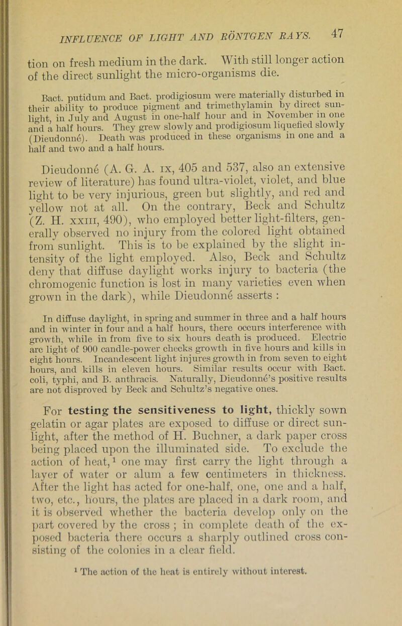 tion on fresh medium in the dark. With still longer action of the direct sunliglit the micro-organisms die. Bact. putidum and Bact. prodigiosura were materially disturbed in tlieir ability to produce pigment and trimethylamin by direct sun- li.rht in July and August in one-lialf hour and in November in one and ä half hours. Tliey grew slowly and prodigiosura liquefied slowly (Dieudonne). Death was produced in these organisras m one and a half and two and a half hours. Dieudonne (A. G. A. ix, 405 and 537, also an extensive review of literature) has found ultra-violet, violet, and blue light to be very injurious, green but slightly, and red and yellow not at all. On the contrary, Beck and Schultz (Z. H. xxm, 490), who employed better light-filters, gen- erally observed no injury from the colored light obtained from sunlight. This is to be explained by the slight in- tensity of the light employed. Also, Beck and Schultz deny that diffuse daylight works injury to bacteria (the cliromogenic function is lost in many varieties even wlien grown in the dark), while Dieudonne asserts : In diffuse daylight, in spring and summer in three and a half hours and in winter in four and a half hours, there occurs interference with growth. while in from five to six hours death is produced. Electric arc light of 900 candle-power checks growth in live hours and kills in eiglit hours. Incandescent light injures growth in from seven to eiglit hours, and kills in eleven hours. Similar results occur with Bact. coli, typhi, and B. anthracis. Naturally, Dieudonue’s positive results are not disproved by Beck and Schultz’s negative ones. For testing the sensitiveness to light, thickly sown gelatin or agar plates are exposed to diffuse or direct sun- light, after the method of Ii. Büchner, a dark paper cross heing placed upon the illuminated side. To exclude the action of heat,1 one may first carry the light through a layer of water or alum a few centimeters in thickness. After the light has acted for one-half, one, one and a half, two, etc., hours, the plates are placed in a dark room, and it is observed whether the bacteria develop only on the part covered by the cross ; in complete death of the ex- posed bacteria there occurs a sharply outlined cross con- sisting of the colonies in a clear field. 1 The action of the heat is entirely without interest.