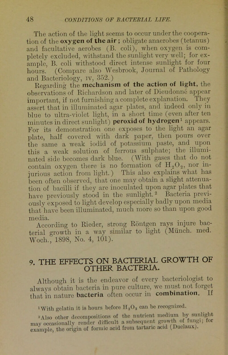 The action of the light seems to occur under the Coopera- tion of the oxygen of the air ; obligate anaerobes (tetanus) and facultative aerobes (B. coli), when oxygen is com- pletely excluded, withstand the sunlight very well; for ex- ample, B. coli withstood direct intense sunlight for four hours. (Compare also Wesbrook, Journal of Pathology and Bacteriology, iv, 352.) Regarding the mechanism of the action of light, the observations of Richardson and later of Dieudonne appear important, if not furnisliing a complete explanation. They assert that in illurninated agar plates, and indeed only in blue to ultra-violet light, in a short time (even after ten minutes in direct sunlight) peroxid of hydrogen1 appears. For its demonstration one exposes to the light an agar plate, half covered with dark paper, then pours over the same a weak iodid of potassium paste, and upon this a weak solution of ferrous sulphate; the illurni- nated side becomes dark blue. (With gases that do not contain oxygen there is no formation of H202, nor in- jurious action from light.) This also explains what has been often observed, that one may obtain a slight attenua- tion of bacilli if they are inoculated upon agar plates that have previously stood in the sunlight.2 Bacteria previ- ously exposed to light develop especially badly upon media that have been illurninated, much more so than upon good media. . . According to Rieder, strong Röntgen rays mjure bac- terial growth in a way similar to light (Münch, med. Woch., 1898, No. 4, 1Ö1). 9 THE EFFECTS ON BACTERIAL GROWTH OF OTHER BACTERIA. Although it is the endeavor of every bacteriologist to always obtain bacteria in pure culture, we must not folget that in nature bacteria often occur in combination. If 1 With gelatin it is liours before H202 can he recognized. 2 Also other decompositions of the nutrient medium by sunlight may occasionally retuler difficult a suhsequent growth of fungi; for example, the origin of formic acid from tartanc acid (Duclaux).