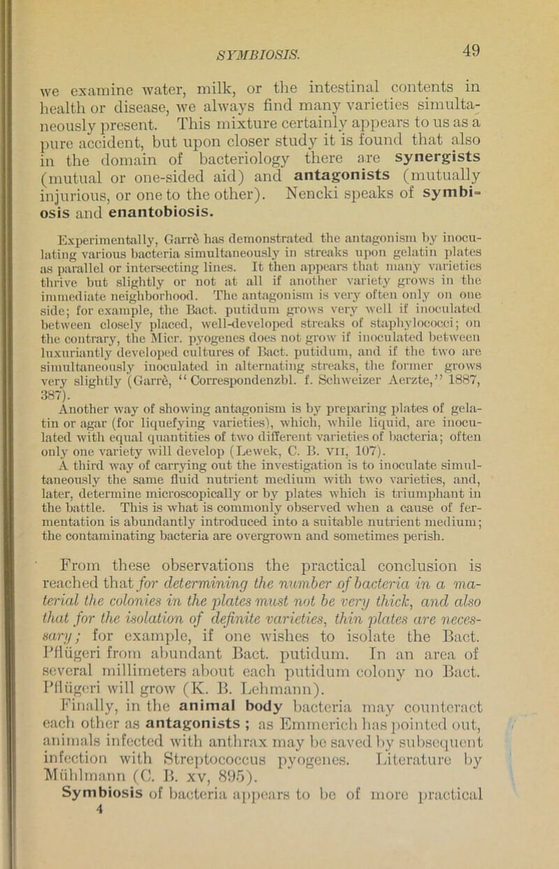 SYMBIOSIS. we ex am ine water, milk, or the intestinal contents in health or disease, we always find many varieties simulta- neously present. This mixture certainly appears to us as a pure accident, but upon closer study it is found that also in the domain of bacteriology there a.re synergists (mutual or one-sided aid) and antagonists (mutually injurious, or oneto the other). Nencki speaks of symbi- osis and enantobiosis. Experimentally, Garre has demonstrated the antagonism by inocu- lating various bacteria simultaneously in streaks upon gelatin plates as parallel or intersecting lines. It tben appears tbat many varieties thrive but slightly or not at all if another variety grows in the immediate neighborhood. The antagonism is very often only on one side; for example, tlie Bact. putidum grows very well if inoculated between closely placed, well-developed streaks of staphylococci; on the contrary, the Mier. pyogenes does not grow if inoculated between luxuriantly developed cultures of Bact. putidum, and if the two are simultaneously inoculated in alternating streaks, the former grows very slightly (Garre, “ Correspondenzbl. f. Schweizer Aerzte,” 1887, 387). Another way of showing antagonism is by preparing plates of gela- tin or agar (for liquefying varieties), which, wbile liquid, are inocu- lated with equal quantities of two diSerent varieties of bacteria; often only one variety will develop (Lewek, C. B. vn, 107). A tbird way of carrying out the investigation is to inoculate simul- taneously the same fluid nutrient medium witli two varieties, and, later, determine microscopically or by plates which is triumphant in the battle. This is what is commonly observed wben a cause of fer- mentatiou is abundantly introduced into a suitable nutrient medium; the contaminating bacteria are overgrown and sometimes perisb. From these observations the practical conclusion is reached that for determining the number of bacteria in a ma- terial the colonies in the plates must not be very thick, and also that for the Isolation of definite varieties, thin plates are neces- sary; for example, if one wishes to isolate the Bact. Pflügeri from abundant Bact. putidum. In an area of several millimeters about each putidum colony no Bact. Pflügeri will grow (K. B. Lehmann). Finally, in the animal body bacteria may counteract each other as antagonists ; as Emmerich has pointed out, animals infected with anthrax may be saved by subsequent infection with Streptococcus pyogenes. Literature by Mühlmann (C. B. xv, 895). Symbiosis of bacteria appears to be of more practical 4