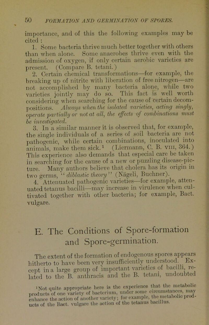 importance, and of this the following examples may be cited : 1. Some bacteria thrive much better together with others than when alone. Some anaerobes tlirive even with the admission of oxygen, if only certain aerobic varieties are present. (Compare B. tetani.) 2. Certain Chemical transformations—for example, the breaking up of nitrite with liberation of free nitrogen—are not accomplished by many bacteria alone, while two varieties jointly may do so. This fact is well worth considering when searching for the cause of certain decom- positions. Alwcvys when the isolated varieties, acting singly, operate partially or not at all, the effeds of combinations must be investigated. 3. In a similar manner it is observed that, for example, the single individuals of a series of soil bacteria are not pathogenic, while certain combinations, inoculated into animals, make them sick.1 (Liermann, C. B. vm, 364.) This experience also demands that especial care be taken in searching for the cause of a new or puzzling disease-pic- ture. Many authors believe that cholera has its origin in two germs, ‘ ‘ diblastic theory ' ’ (Nägeli, Büchner). 4. Attenuated pathogenic varieties—for example, atten- uated tetanus bacilli—may increase in virulence when cul- tivated together with other bacteriaj for example, Bact. vulgare. E. The Conditions of Spore-formation and Spore-germination. The extent of the formation of endogenous spores appears hitherto to have been very insufficiently understood. Ex- cept ina large group of important varieties of bacilli, re- lated to the B. anthracis and the B. tetani, undoubted 1Not(iuite appropriate liere is the experience that the metabolic Products of one variety of bacterium, ander some circumstances, may enhance the action of another variety; for example, the metabolic prod- uets of the Bact. vulgare the action of the tetanus bacillus.