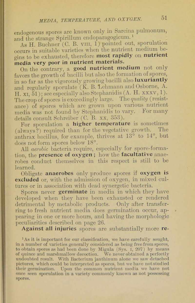 MEDIA, TEMPERA TUBE, AND OXYGEN. endogenous spores are lcnown only in Sarcina pulmonum, and fche stränge Spirillum endoparagogicum.1 As H. Büchner (C. B. vm, 1) pointed out, sporulation occurs in suitable varieties when the nutrient medium be- gins to be exbausted, tberefore most rapidly on nutrient media very poor in nutrient materials. On the contrary, a good nutrient medium not only favors the growth of bacilli but also the formation of spores, in so far as the vigorously growing bacilli also luxuriantly and regularly sporulate (K. B. Lehmann and Osborne, A. H. xi, 51); seeespecially also Stephanidis (A. H. xxxv, 1). The crop of spores is exceedingly large. The quality (resist- ance) of spores which are grown upon various nutrient media was not found by Stephanidis to vary. For many details consult Schreiber (C. B. xx, 353). For sporulation a higher temperature is sometimes (always?) required than for the vegetative growth. The anthrax bacillus, for example, thrives at 13° to 14°, but does not form spores below 18°. All aerobic bacteria require, especially for spore-forma- tion, the presence of oxygen ; how the facultative anae- robes conduct themselves in tliis respect is still to be learned. Obligate anaerobes only produce spores if oxygen is excluded or, with the admission of oxygen, in mixed cul- tures or in association with dead synergetic bacteria. Spores never germinate in media in which they have developed when tliey have been exbausted or rendered detrimental by metabolic products. Only after transfer- ring to fresh nutrient media does germination occur, ap- ])earing in one or more hours, and having the morphologic peculiarities described on page 26. Against all injuries spores are substantially more re- 1 As it is important for our Classification, we have carefnlly sought, in a number of varieties general ly considcred as being free from spores, to obtain spores as had been done by Migula (Sys. i, 207) by means of quince and marslimallow decoction. We never obtained aperfectly undoubted result. Witb Bacterinm janthinum alone we saw detached pictures, which could be interpreted as spores, but we have notstudied their germination. Upon the common nutrient media we have not once seen sporulation in a variety commonly kuown as not possessing spores.