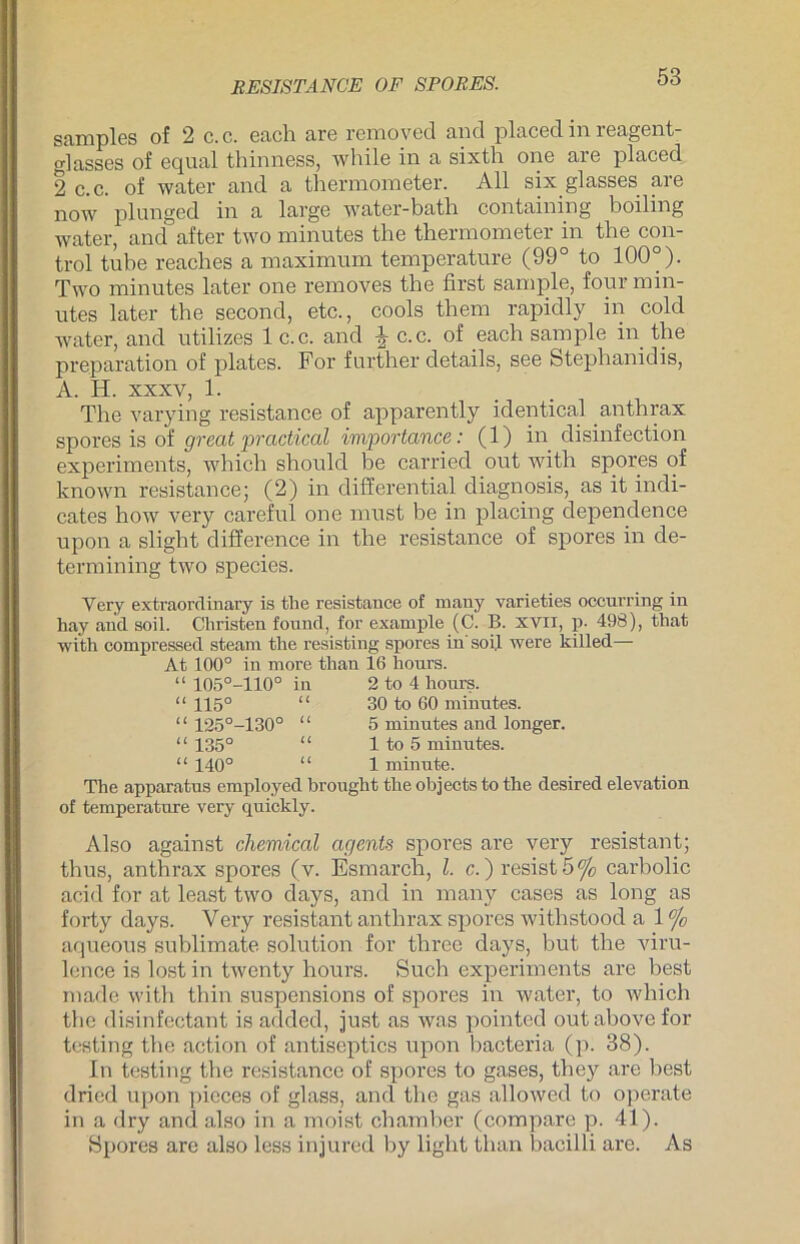 RESISTANCE OF SPORES. samples of 2 c.c. each are removecl and placed in reagent- o-lasses of eqnal thinness, while in a sixth one are placed 2 c.c. of water and a thermometer. All six glasses are now plunged in a large water-bath containing boiling water, and after two mirmtes the thermometer in the Con- trol tube reaches a maximum temperature (99° to 100°). Two minutes later one removes tbe first sample, four min- utes later the second, etc., cools them rapidly in cold water, and utilizes 1 c.c. and \ c.c. of each sample in the preparation of plates. For further details, see Stephanidis, A. H. xxxv, 1. The varying resistance of apparently identical anthrax spores is of great practical importance: (1) in disinfection experiments, which shonld be carried out with spores of known resistance; (2) in differential cliagnosis, as it indi- cates how very careful one must be in placing dependence upon a slight difference in the resistance of spores in de- termining two species. Very extraordinary is the resistance of many varieties occnrring in hay and soil. Christen found, for example (C. B. XVII, p. 498), that with compressed steam the resisting spores in soil were killed— At 100° in more than 16 liours. “ 105°-110° in 2 to 4 hours. “ 115° “ 30 to 60 minutes. “ 125°-130° “ 5 minutes and ionger. “ 135° “ 1 to 5 minutes. “ 140° “ 1 minute. The apparatus employed brought the objects to the desired elevation of temperature very quickly. Also against chemical agents spores are very resistant; thus, anthrax spores (v. Esmarcli, l. c. )resist5% carbolic acid for at least two days, and in many cases as long as forty days. Very resistant anthrax spores withstood a 1 °/o aqueous Sublimate solution for three days, but the viru- lence is lost in twenty hours. Such experiments are best made with thin suspensions of spores in water, to which the disinfectant is added, just as was pointed outabovefor testing the action of antiseptics upon bacteria (p. 38). In testing the resistance of spores to gases, they are best dried upon picces of glass, and the gas allowcd to operate in a dry and also in a moist chamber (compare p. 41). Spores are also less injured by light than bacilli are. As