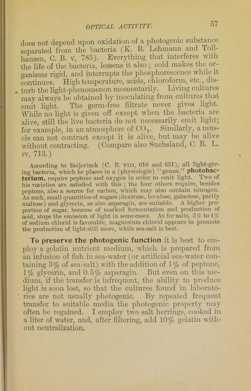 OPTICAL ACTIVITY. does not depend upon oxidation of a photogenic substance separated from the bacteria (K. B. Lehmann and Toll- hausen, C. B. v, 785). Everything that interferes with the lifeof the bacteria, lessens it also ; cold makes the or- ganisms rigid, and Interrupts the phosphorescence while it continues. High temperature, acids, Chloroform, etc., dis- * turb the light-phenomenon momentarily. Living cultures may always be obtained by inoculating from cultures that emit light. The germ-free filtrate never giyes light. While no light is given öS except when the bacteria are alive, still the live bacteria do not necessarily emit light; for example, in an atmosphere of C02. Similarly, amus- cle can not contract except it is alive, but may be alive without contracting. (Compare also Suchsland, C. B. L. iv, 713.) According to Beijerinck (C. B. VIII, 616 and 651), all light-giv- ing bacteria, wbich he places in a (physiologic) “genus,” photobac= terium, require peptone and oxygen in Order to emit light. Two of hisvarieties are satisfled with this ; the four others require, besides peptone, also a sonrce for carbon, wbich may also contain nitrogen. As such, small quantitiesof sugars (dextrose, levulose, galactose, partly mal tose) and glycerin, as also asparagin, are suitable. A higher Pro- portion of sugar, because of marked fermentation and production of acid, stops the emission of light in somecases. As forsalts, 3 fo to 4 f0 of sodium chlorid is favorable, magnesium chlorid appears to promote the production of light still more, while sea-salt is best. To preserve the photogenic function it is best to em- ploy a gelatin nutrient medium, which is prepared from an infusion of fisb in sea-water (or artificial sea-water con- taining 3% of sea-salt) with the addition of 1% of peptone, 1% glycerin, and 0.5 % asparagin. But even on this me- dium, if the transfer is infrequent, the ability to produce light is soon lost, so that the cultures found in laborato- ' ries are not usually photogenic. By repeated frequent transfer to suitable media the photogenic property may often be regained. I employ two salt herrings, cooked in a liter of water, and, after filtering, add 10% gelatin with- out neutralization.