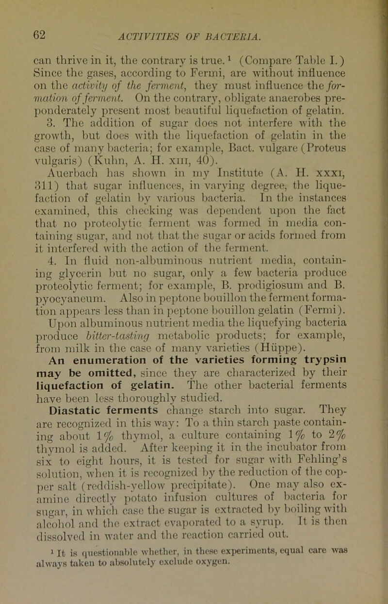 can thrive in it, the contrary is true.1 (Compare Table I.) Since the gases, according to Ferrni, are without infiuence on the activity of the ferment, they must influence the for- mation of ferment. On the contrary, obligate anaerobes pre- ponderately present most beautiful liquefaction of gelatin. 3. The addition of sugar does not interfere with the growth, but does with the liquefaction of gelatin in the case of many bacteria; for example, Bact. vulgare (Proteus vulgaris) (Kuhn, A. H. xm, 40). Auerbach has shown in my Institute (A. H. xxxi, 311) that sugar inliuences, in varying degree, the lique- faction of gelatin by various bacteria. In the instances examined, this ehecking was dependent upon the fact that no proteolytic ferment was formed in media con- taining sugar, and not that the sugar or acids formed from it interfered with the action of the ferment. 4. In fluid non-albuminous nutrient media, contain- ing glycerin but no sugar, only a few bacteria produce proteolytic ferment; for example, B. prodigiosum and B. pyocyaneum. Also in peptone bouillon the ferment forma- tion appears less tlian in peptone bouillon gelatin (Fermi). Upon albuminous nutrient media the liquefying bacteria produce hitter-tasting metabolic products; for example, from milk in the case of many varieties (Hüppe). An enumeration of the varieties forming trypsin may be omitted, since they are characterized by their liquefaction of gelatin. The other bacterial ferments have been less thoroughly studied. Diastatic ferments change starch into sugar. They are recognized in this way: To a thin starch paste contain- ing about 1% thymol, a culture containing 1% to 2°/0 thymol is added. After keeping it in the incubator from six to eight hours, it is tested for sugar with Fehling’s solution, when it is recognized by the reduction of the cop- per salt (reddish-yellow precipitate). One may also ex- amine directly potato infusion cultures of bacteria for sugar, in which case the sugar is extracted by boiling with alcohol and the extract evaporated to a syrup. It is then dissolved in water and the reaction carried out. 1 It is qnestionable whether, in these experiments, equal care was always taken to absolutely exclude oxygen.
