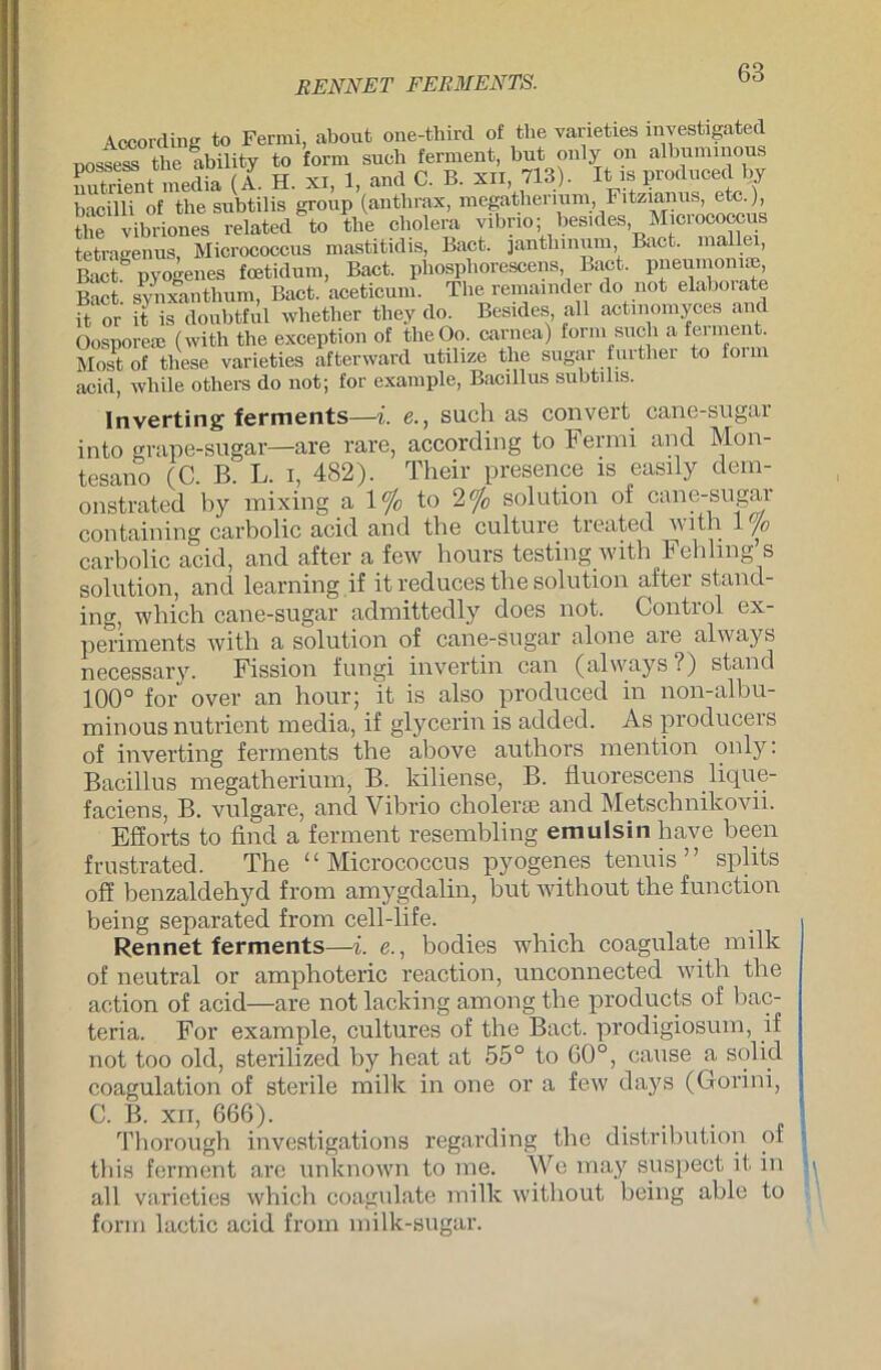 RENNET FERMENTS. According to Fermi, about one-third of the varieties investigated ooss^ the ability to form such ferment, but only on albummous nutrifnt media (A. H. xi, 1, and C. B. xn, 713). It is produced by bacilli of the subtilis group (anthrax, megatherium, Fitzianus, etc.), the vibriones related to the cholera Vibrio; besides, Micrococcus tetragenus, Micrococcus mastitidis, Bact. janthmum Bact. mallei, Bact^ pyogenes fcetidum, Bact. phosphorescens Bact. pneumoniae Bact. synxanthum, Bact. aceticum. The remamder do not elaborate it 0r it is doubtful wlietlier tliey do. Besides, all actinomyces and Oosporere (with the exception of theOo. carnea) form such a fei ment Most of t-liese varieties afterward utilize the sugar further to form acid, wliile otliers do not; for example, Bacillus subtilis. Inverting ferments—i. e., such as convert cane-sugar into grape-sugar—are rare, according to Fermi and Mon- tesano (C. B. L. i, 482). Their presence is easily dem- onstrated by mixing a 1% to 2% solution of cane-sugar containing carbolic acid and the culture tieated A\ith 1 jo carbolic acid, and after a few hours testing with Fehling s solution, and learning if itreduces the solution after Stand- ing, which cane-sugar admittedly does not. Control ex- ]ieriments with a solution of cane-sugar alone are always necessary. Fission fungi invertin can (always ?) stand 100° for over an hour; it is also produced in non-albu- minous nutrient rnedia, if glycerin is added. As producers of inverting ferments the above authors mention only. Bacillus megatherium, B. kiliense, B. fluorescens lique- faciens, B. vulgare, and Vibrio cholerse and Metschnikovii. Efforts to find a ferment resembling emulsin have been frustrated. The “Micrococcus pyogenes tenuis ” splits off benzaldehyd from amygdalin, but without the function being separated from cell-life. Rennet ferments—i. e., bodies which coagulate milk of neutral or amphoteric reaction, unconnected with the action of acid—are not lacking among the products of bac- teria. For example, cultures of the Bact. prodigiosum, if not too old, sterilized by heat at 55° to 60°, cause a solid coagulation of sterile milk in one or a fcw days (Gorini, C. B. xii, 666). Thorough investigations regarding the distribution of this ferment are unknown to me. We may suspect it in all varieties which coagulate milk without being able to form lactic acid from milk-sugar.