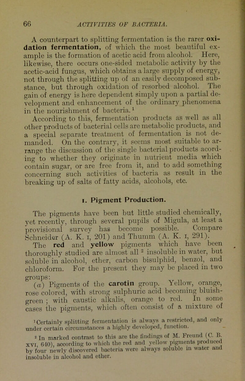 A counterpart to Splitting fermentation is the rarer Oxi- dation fermentation, of which the most beautiful ex- ample is the formation of acetic acid from alcohol. Here, likewise, there occurs one-sided metabolic activity by the acetic-acid fungus, which obtains a large supply of energy, not through the Splitting up of an easily decomposed sub- stance, but through oxidation of resorbed alcohol. The gain of energy is here dependent simply upon a partial de- velopment and enhancement of the ordinary phenomena in the nourishment of bacteria.1 According to tliis, fermentation products as well as all other products of bacterial cells are metabolic products, and a special separate treatment of fermentation is not de- manded. On the contrary, it seems most suitable to ar- range the discussion of the single bacterial products acord- ing to whether they originate in nutrient media which contain sugar, or are free from it, and to add something concerning such activities of bacteria as result in the breaking up of salts of fatty acids, alcohols, etc. i. Pigment Production. The pigments have been but little studied chemically, yet recently, through several pupils of Migula, at least a provisional survey has become possible. Compare Schneider (A. K. i, 201) and Thumm (A. K. i, 291). The red and yellow pigments which have been thoroughly studied are almost all2 insoluble in water, but soluble in alcohol, ether, carbon bisulphid, benzol, and Chloroform. For the present they may be placed in two groups: (a) Pigments of the carotin group. Yellow, orange, rose colored, with strong sulphuric acid becoming bluish- green ; with caustic alkalis, orange to red. In some cases the pigments, which often consist of a mixture of 1 Certainly Splitting fermentation is always a restrictcd, and only under certain circumstances a liighly developed, funotion. 2 In marked contrast to tliis are tlie iindings of M. Freund (C. B. xvi 640) according to which the red and yellow pigments produced by four newly discovered bacteria were always soluble m water and insoluble in alcohol and ether.