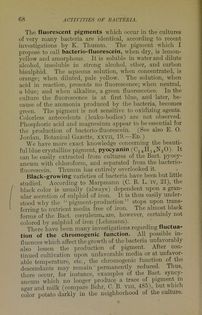 The fluorescent pigments which occur in the cultures of very many bacteria are identieal, according to recent investigations by K. Thumm. The pigment which I propose to call bacterio=fluorescein, when dry, is lemon- yellow and amorphous. It is soluble in water and dilute alcohol, insoluble in strong alcohol, ether, and carbon bisulphid. The aqueous solution, when concentrated, is orange; when diluted, pale yellow. The solution, when acid in reaction, presents no fluorescence; when neutral, a blue; and when alkaline, a green fluorescence. In the culture the fluorescence is at first blue, and later, be- cause of the ammonia produced by the bacteria, becomes green. The pigment is not sensitive to oxidizing agents. Colorless antecedents (leuko-bodies) are not observed. Phosphoric acid and magnesium appear to be essential for the production of bacterio-fluorescein. (See also E. 0. Jordan, Botanical Gazette, xxvn, 19.—Ed.) We have more exact knowledge concerning the beauti- fulblue crystallinepigment, pyocyanin (C14H14N20). It can be easily extracted from cultures of the Bact. pyocy- aneum with Chloroform, and separated from the bacterio- fluorescein. Thumm lias entirely overlooked it. . - Black=growing varieties of bacteria have been but little studied. According to Marpmann (C. B. L. iv, 21), the black color is usually (always) dependent upon a gran- ulär secretion of sulphid of iron. It is thus easily under- stood why the “pigment-production” stops upon trans- ferring to nutrient media free of iron. The almost black forms of the Bact. coeruleum» are, however, certainly not colored by sulphid of iron (Lehmann). There have been many investigations regarding fluctua- tion of the chromogenic function. All possible in- fluences which affect the growth of the bacteria unfavorably also lessen the production of pigment. After con- tinued cultivation upon unfavorable media or at unfavor- able temperature, etc., the chromogenic function of the descendants may remain permanently reduced. Thus, there occur, for instance, examples of the Bact. syncy.- aneum which no longer produce a trace of pigment in agar and milk (compare Behr, C. B. vin, 485), but which color potato darkly in the neighborhood ol the culture.