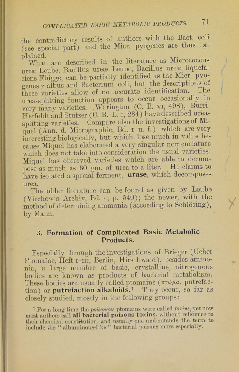 the contradictory results of authors with the Baet. coli (see special part) and the Micr. pyogenes are thus ex- plAVhat are described in the literature as Micrococcus ureae Leube, Bacillus urese Leube, Bacillus urese liquefa- ciens Flügge, can be partially identified as the Micr. pyo- genes y albus and Bacterium coli, but the descriptions of these varieties allow of no accurato id.6ntificati.on. Tiig urea-splitting function appears to occur occasionally in very many varieties. .Warington (C. B. vi, 498), Burn, Herfeldt and Stutzer (C. B. L. i, 284) haye described urea- splitting varieties. Compare also the investigations of Mi- quel (Ann. d. Micrograpbie, Bd. x u. f.), which are very interesting biologicallv, but which lose much in value be- cause Miquel has elaborated a very singulär nomenclature which does not take into consideration the usual varieties. Miquel has observed varieties which are able to decom- pose as much as 60 gm. of urea to a liter. He Claims to have isolated a special ferment, urase, which decomposes urea. The older literature can be found as given by Leube (Virchow’s Archiv, Bd. c, p. 540); the newer, with the methodof determining ammonia (according to Schlösing), by Mann. 3. Formation of Complicated Basic Metabolie Products. Especially through the investigations of Brieger (Ueber Ptomaine, Heft i-iii, Berlin, Hirschwald), besides ammo- nia, a large nurnber of basic, crystalline, nitrogenous bodies are known as products of bacterial metabolism. These bodies are usually called ptomains (wrw/m, putrefac- tion) or putrefaction alkaloids.1 They occur, so far as closely studied, mostly in the following groups: 1 For a long time the poisonous ptomains were called ioxins, yet now most authors call all bacterial poisons toxins, without reference to their Chemical Constitution, and usually one understands the terin to include the “ albuminous-like ” bacterial poisons more especially.