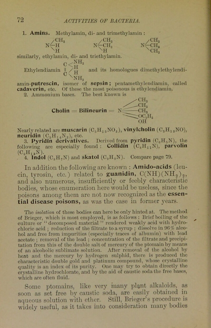 1. Amins. Methylamin, di- and trimethylamin : /CH3 N^CHj XCH3 similarly, ethylamin, di- and trietliylamin. c<äH* Ethylendiamin II and its homologues dimethylethylendi- XNH2 amin-putrescin, isomer of sepsin; pentametliylendiamin, called cadaverin, etc. Of these the most poisonous is ethylendiamin. 2. Ammonium bases. The best known is Nearly related are muscarin (C5H15N03), vinylcholin (C5H13NO), neuridin (C5H14N2), etc. 3. Pyridin derivatives. Derivedfrom pyridin (C6H5N), the following are especially found : Collidin (C8HUN), parvolin In addition the following are known : Amido=acids (leu- cin, tyrosin, etc.) related to guanidin, C(NH)(NH2)2) and also numerous, insufficiently or feebly characteristic bodies, whose enumeration here would be useless, since the poisons aniong them are not now recognized as the essen= tial disease poisons, as was the case in former years. The Isolation of these bodies can here be only liinted at. The method of Brieger, which is most employed, is as follows : Brief boiling of the culture or ‘ ‘ decomposed material ’ ’ rendered weakly acid with hydro- chloric acid ; reduction of the filtrate toasyrup ; dissolve in 96% alco- hol and free from impurities (especially traces of albumin) with lead acetate ; removal of the lead ; concentration of the filtrate and precipi- tation from this of the double saltof mercuryof the ptomain by means of an alcoholic Sublimate solution. After removal of the alcoliol by heat and the mercury by liydrogen sulpliid, there is produced the characteristic double gold and platinum compound, whose crystalline quality is an index of its purity. One may try to obtain directly the crystalline hydrochlorate, and by the aid of caustio sodathe free bases, which are often fluid. Some ptomains, like very many plant alkaloids, as soon as set free l)y caustic socla, are easily obtained in aqueous solution with etlier. Still, Brieger’s procedure is widely useful, as it talces into consideration many bodies Cholin = Bilineurin = N