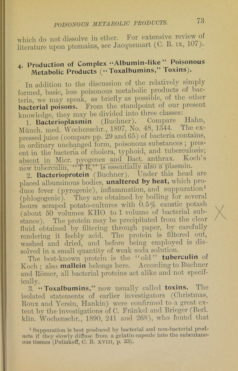 POISONOUS METÄBOLIG PRODUCTS. which do not dissolve in ether. For extensive review of literature upon ptomains, see Jacqueinart (C. B. ix, 107). 4. Production of Complex “Albumindike ” Poisonous Metabolie Products (“Toxalbumins,” Toxins). I11 addition to the disenssion of the relatively simply formed, basic, less poisonous metabolic _ producta of bac- teria, we may speak, as briefly as possible, of the otliei bacterial poisons. From the standpoint of our present knowledge, they may be divided into three classes: 1. Bacterioplasmin (Büchner). Compare Hahn, Münch, med. Wochenschr., 1897, No. 48, 1344. The ex- pressed juiee (compare pp. 29 and 65) of bacteria contams, in ordinary unchanged form, poisonous substances , pies- ent in the bacteria of cholera, typhoid, and tuberculosis; absent in Hier, pyogenes and Bact. anthrax. Koch’s new tuberculin, “ T R,” is essentially also a plasmin. 2. Bacterioprotein (Büchner). TJnder tliis head are placed albuminous bodies, unaltered by heat, which pro- duce fever (pyrogenic), infiammation, and suppuration1 (phlogogenic). They are obtained by boiling for several hours scraped potato-cultures with 0.5 °]c caustic potash (about 50 volumes KHO to 1 volume of bacterial sub- stance). The protein may be precipitated from the clear fluid obtained by filtering through paper, by carefully rendering it feebly acid. The protein is filtered out, washed and dried, and before being employed is dis- solved in a small quantity of weak soda solution. The best-known protein is the “old” tuberculin of Koch; also mallein belongs here. According to Büchner and Römer, all bacterial proteins act alike and not specif- ically. 3. “ Toxalbumins,” now usually called toxins. The isolatcd staternents of earlier investigators (Cliristmas, Roux and Yersin, Hankin) were confirmed to a great cx- tent by the investigations of C. Frankel and Bricger (Berl. klin. Wochenschr., 1890, 241 and 268), who fouhd that 1 Suppuration is best producecl by bacterial and non-bacterial prod- ucta if they slowly diffuse from a gelatin capsvde into the subcutane- ous tissues (Poliakoff, C. B. XVIII, p. 33).