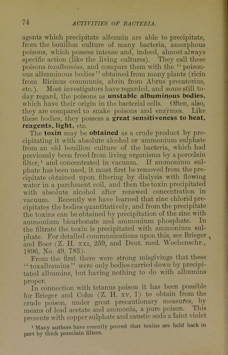 agents which precipitate albumin are able to precipitate, from the bouillon culture of many bacteria, amorphous poisons, which possess intense and. indeed, almost always specific action (like the living cultures). They call these poisons toxalbumins, and compare them with the “ poison- ous albuminous bodies” obtained from many plants (ricin from Ricinus communis, abrin from Abrus precatorius, etc.). Most investigators have regarded, and some still to- day regard, the poisons as unstable albuminous bodies, which have their origin in the bacterial cells. Often, also, they are compared to snake poisons and enzymes. Like these bodies, they possess a great sensitiveness to heat, reagents, light, etc. The toxin may be obtained as a crude product by pre- cipitating it with absolute alcohol or ammonium sulphate from an old bouillon culture of the bacteria, which had previously been freedfrom living organisms by aporcelain filter,1 and concentrated in vacuum. If ammonium sul- phate has been used, it must first be removed from the pre- cipitate obtained upon filtering by dialysis with flowing water in a parchment coil, and then the toxin precipitated with absolute alcohol after renewed concentration in vacuum. Recently we have learned that zinc chlorid pre- cipitates the bodies quantitatively, and from the precipitate the toxins can be obtained by precipitation of the zinc with ammonium bicarbonate and ammonium phosphate. In the filtrate the toxin is precipitated with ammonium sul- phate. For detailed Communications upon this, see Brieger v and Boer (Z. H. xxi, 259, and Deut. med. Woclienschr., 1896, No. 49, 783). From the first there were strong misgivings that these u toxalbumins ” were only bodies carried down by precipi- tated albumins, but having nothing to do with albumins proper. In connection with tetanus poison it has been possible for Brieger and Cohn (Z. H. xv, 1) to obtain from the crude poison, under great precautionary measufes, by means of lead acetate and ammonia, a pure poison. This presents with copper sulphate and caustic soda a faint violet 1 Many antliors have recently proved that toxins are lield back in part by tbick porcelain lilters.