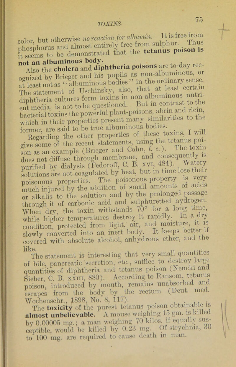 TOXINS. cnlor but otherwise m>reactimfor (dbumin. It isfreeirom Ä bÄ'Ä^ is not an albuminous body. , Also the Cholera and diphtheria poisons are to-day rec- oenized by Brieger and his pupils as non-albummons, or Änolas 11 albuminous bodies” J«-?« Thp Statement of Uschmsky, also, that at least ceitaii diphtheria cultures form toxins in non-albummons nutri- ent media is not to he questioned. But m contrast to the bacterial toxins the powerful plant-poisons ^ which in their properties present many similaiities to the former are said to be true albuminous bodies. Regarding the other properties of these toxins, I wi give some of the recent Statements, usmg the tetanus poi- son as an example (Brieger and Cohn, l. c. ). * . does not diffuse through membrane, and consequently is purified by dialysis (Fedoroff, C. B xvi, 484). Wateiy Solutions are not coagulated by heat, but m time lose th poisonous properties. The poisonous property is ve y much iniured by the addition of small amounts of acids or alkalis to the solution and by the prolonged passage through it of carbonic acid and sulphuretted hydrogen. When drv, the toxin withstands 70° for a long time, while higher temperatures destroy it rapidly. ln a ciry condition, protected from light, air, and moisture, it is slowly converted into an inert body. It keeps bettei it covered with absolute alcoliol, anhydrous etlier, and t le like. • • The Statement is interesting that very small quantities of bile, pancreatic secretion, etc., suffice to destroy large quantities of diphtheria and tetanus poison (Nencki and Sieber, C. B. xxm, 880). According to Ransom, tetanus poison, introduced by mouth, remains unabsorbed and escapes from the body by the rectum (Deut. med. Wochenschr., ^1898, No. 8, 117). . . The toxicity of the purcst tetanus poison obtainaliLe is almost unbelievable. A mouse weighing 15 gm. is killed by 0.00005 mg.; a man weighing 70 kilos, if equally sus- ceptihle, would be killed by 0.23 mg Of strychma, 30 to 100 mg. are required to cause death in man.