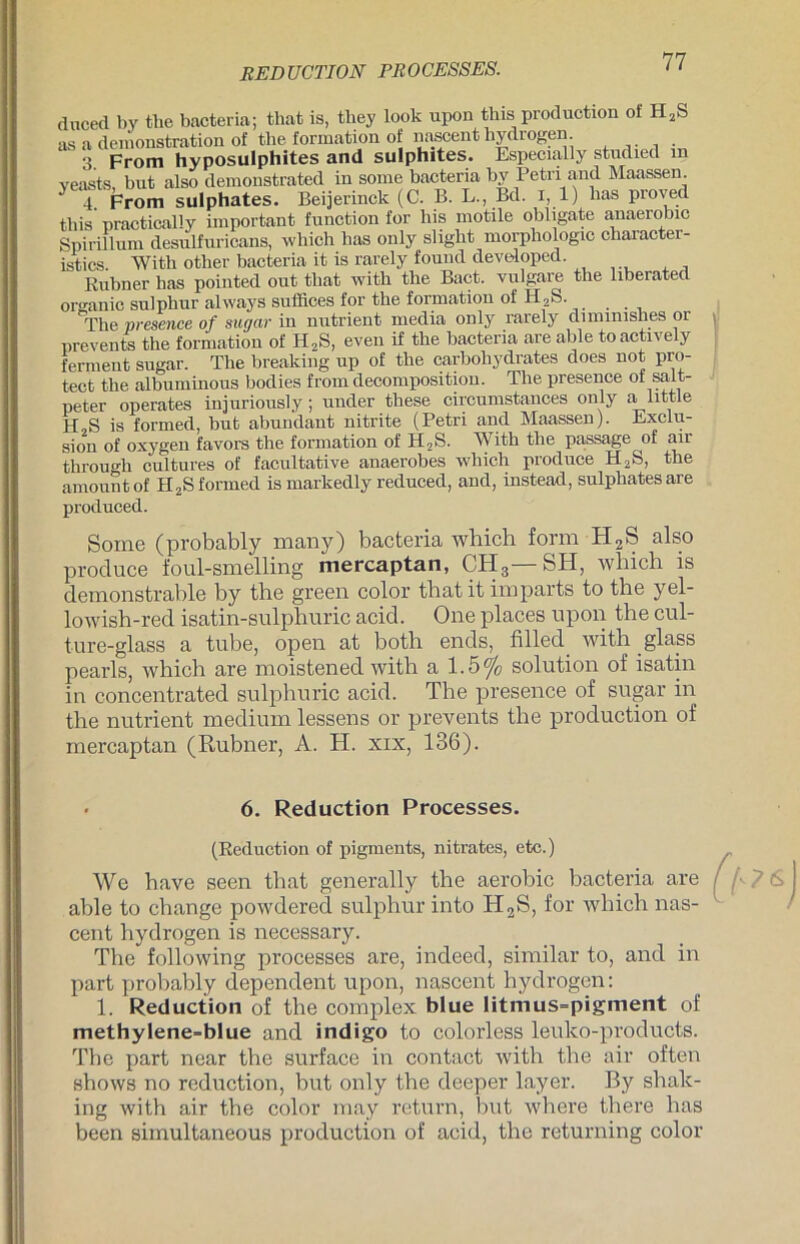 REDUCTION PROCESSES. duced by tlie bacteria; that is, tliey look upon this production of H2S as a demonstration of the formation of nascent hydrogen. . . 3. From hyposulphites and sulphites. Especially studied m veasts but also demonstrated in some bacteria by Petri and Maassen 4. From sulphates. Beijerinck (C. B. L., Bd. i, 1) bas proved tbis practically important function for his motile obligate anaerobic Spirülum desulfuricans, which bas only sligbt morpliologic character- istics. With other bacteria it is rarely found deve-loped. Eubner has pointed out tbat with tbe Bact. vulgare the liberated organic sulphur always suffices for tbe formation of H2S. 'The presence of sugar in nutrient media only rarely diminishes or prevents the formation of H2S, even if tbe bacteria are able toactively ferment sugar. Tbe breaküig up of the carbobydrates does not pro- tect tbe albuminous bodies from decomposition. The presence of salt- peter operates injuriously ; uuder tbese circumstances only a little U s js formed, but abundant nitrite (Petri and Maassen). Exclu- sion of oxygen favors tbe formation of H2S. With the passage of air tbrouo-b cultures of facultative anaerobes wliich produce H2S, tbe amountof H2S formed ismarkedly reduced, and, instead, sulphates are produced. Some (probably many) bacteria which form H2S also produce foul-smelling mercaptan, CH3—SH, which is demonstrable by the green color that it imparts to the yel- lowish-red isatin-sulphuric acid. One places upon the cul- ture-glass a tube, open at both ends, filled with glass pearls, which are moistened with a 1.5% solution of isatin in concentrated sulphuric acid. The presence of sugar in the nutrient medium lessens or prevents the production of mercaptan (Rubner, A. H. xix, 136). \ • 6. Reduction Processes. (Eeduction of pigments, nitrates, etc.) We have seen that generally the aerobic bacteria are able to change powdered sulphur into Ii2S, for which nas- cent hydrogen is necessary. The following processes are, indeed, similar to, and in part probably dependent upon, nascent hydrogen: 1. Reduction of the complex blue litmus=pigment of methylene-blue and indigo to colorless leuko-products. The part near the surface in contact with the air often shows no reduction, but only the deeper layer. By shak- ing with air the color may return, but where there has been simultaneous production of acid, the returning color