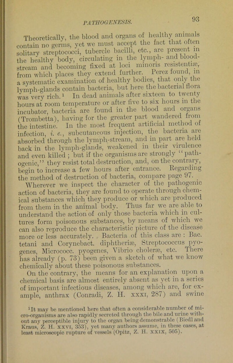 PA THOGENESIS. Theoretically, the blood and Organs of healthy animals contain no gerins, yet we must acoept the fact that often solitary Streptococci, tubercle bacilli, etc., are present in the healthy body, circulating in the lymph- and blood- stream and becoming fixed at loci minoris resistentiae, from which places they extern! further. Perez found in a systeniatic examination of healthy bodies, that only the lymph-glands contain bacteria, but here the bactenal tlora was very rieh.1 In dead animals after sixteen to twenty hours at room temperature or after five to six hours in the incubator, bacteria are found in the blood and oigans (Trombetta), having for the greater part wandered from the intestine. In the most frequent artificial method oi infection, i. e., subcutaneous injection, the bacteria are absorbed through the lymph-stream, and in part are held back in the lymph-glands, weakened in their virulence and even killed ; but if the organisms are strongly £ path- ogenic,” they resist total destruction, and, on the contrary, begin to increase a few hours after entrance. Regal ding the method of destruction of bacteria, compare page 97. _ Wherever we inspect the character of the pathogemc action of bacteria, they are found to operate through Chem- ical substances which they produce or which are produced from them in the animal body. Thus far we are able to understand the action of only those bacteria which in cul- tures form poisonous substances, by means of which we can also reproduce the characteristic picture of the disease more or less accurately. Bacteria of this dass are : Bac. tetani and Corynebact. diphtherise, Streptococcus pyo- genes, Micrococc. pyogenes, Vibrio cholerte, etc. There has already (p. 73) been given a sketch of what we know chemically about these poisonous substances. On the contrary, the means for an explanation upon a Chemical basis are almost entirely absent as yet in a series of important infectious diseases, among which are, for ex- ample, anthrax (Conradi, Z. H. xxxi, 287) and swine 1It may be mentioned here that often a considerahle nuinher of nn- cro-organisms are also rapidly secretcd through the bile and urine with- out any perceptible injury to the organ beingdemonsträble (Biedland Kraus, Z. H. XXVI, 353), yet many authors assume, in these cases, at least microscopic rupture of vessels (Opitz, Z. PT. xxix, 505).