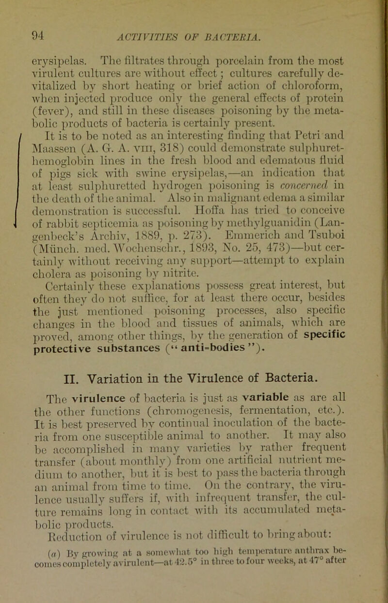 erysipelas. The Hitrates through porcelain from the most virulent cultures are without eft'ect; cultures carefully de- vitalized by short lieating or brief action of Chloroform, when injccted produce only the general effects of protein (fever), and still in these diseases poisoning by the meta- bolic products of bacteria is certainl)r present. It is to be noted as an interesting finding that Petri and Maassen (A. G. A. vm, 318) could demonstrate sulphuret- hemoglobin lines in the fresh blood and edematous fluid of pigs sich with swine erysipelas,—an indication that at least sulphuretted hydrogen poisoning is concerned in the death of the animal. Also in malignant edema a similar demonstration is successful. Iloffa has tried to conceive of rabbit septicemia as poisoning by methylguanidin (Lan- genbeck’s Archiv, 1889, p. 273). Emmerich and Tsuboi (Münch, med. Wochenscln-., 1893, No. 25, 473)—but cer- tainly without receiving any support—attempt to explain cholera as poisoning by nitrite. Certainly these explanations possess great interest, but often they'do not suflice, for at least there occur, besides the just mentioned poisoning processes, also specific changes in the blood and tissues of a-nimals, wliich are proved, among other tliings, by the generation of specific protective substances (“ anti=bodies ”). II. Variation in the Virulence of Bacteria. The virulence of bacteria is just as variable as are all the other functions (chromogenesis, Fermentation, etc.). It is best preserved by continual inoculation of the bacte- ria from one susceptible animal to another. It may also be accomplished in many varieties by rather frequent transfer (about monthly) from one artificial nutrient me- dium to another, but it is best to pass the bacteria through an animal from time to time. On the contrary, the viru- lence usually suffers if, with infrequent transfer, the cul- ture remains long in contact with its accumulated meta- bolic products. Reduction of virulence is not difficult to bring about: (<f) By gro wiiat a somewhat too high teinperature anthrax be- comes complctely avirulent—at 42.5° in tliree to four wceks, at 41 after