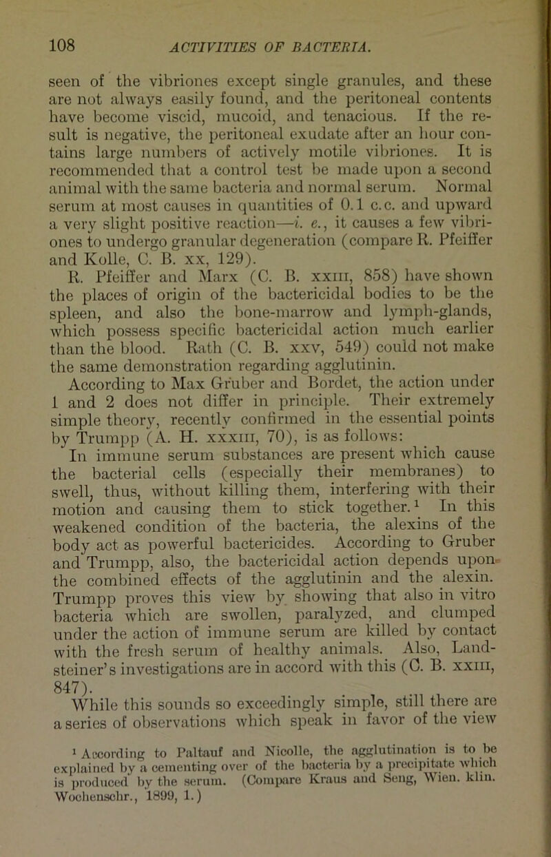 seen of the vibriones except single granules, and these are not always easily found, and the peritoneal contents have become viscid, mucoid, and tenacious. If tbe re- sult is negative, the peritoneal exudate after an hour con- tains large numbers of actively motile vibriones. It is recommended that a control test be made upon a second animal with the same bacteria and normal serum. Normal serum at most causes in quantities of 0.1 c.c. and upward a very slight positive reaction—i. e., it causes a few vibri- ones to undergo granulär degeneration (compare R. Pfeiffer and Kolle, C. B. xx, 129). R. Pfeiffer and Marx (C. B. xxm, 858) have shown the places of origin of the bactericidal bodies to be the spieen, and also the bone-marrow and lymph-glands, which possess specific bactericidal action much earlier t.han the blood. Rath (C. B. xxv, 549) couid not make the same demonstration regarding agglutinin. According to Max Gfr'uber and Bordet, the action under 1 and 2 does not differ in principle. Their extremely simple theory, recently confirmed in the essential points by Trurapp (A. H. xxxm, 70), is as follows: In immune serum substances are present which cause the bacterial cells (especially their membranes) to swell, thus, without killing them, interfering with their motion and causing them to stick together.) In this weakened condition of the bacteria, the alexins of the body act as powerful bactericides. According to Gruber and Trumpp, also, the bactericidal action depends upon« the combined effects of the agglutinin and the alexin. Trumpp proves this view by showing that also in vitro bacteria which are swollen, paralyzed, and clumped under the action of immune serum are killed by contact with the fresh serum of healthy anima-ls.. Also, Land- steiner’s investigations are in accord with this (0. B. xxm, 847). While this sounds so exceedingly simple, still there are a series of observations which speak in favor of the view 1 According to Paltauf and Nicolle, the agglutination is to be explained by a cementing over of the bacteria by a precipitate which is produced by the serum. (Compare Kraus aud Seng, Wien. klm. Wochenschr., 1899, 1.)