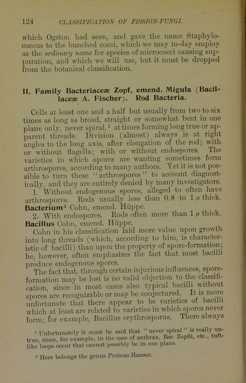 whicli Ogston had seen, and gave the name Staphylo- coccus to the bunched cocci, which we may to-day employ as the ordinary name for species of micrococci causing sup- puration, and which we will use, but it must be dropped from the botanical Classification. II. Family Bacteriaceas Zopf, emend. Migula (Bacil- laceae A. Fischer). Rod Bacteria. Cells at least one and a half but usually from two to six times as long as broad, straight or somewhat bent in one plane only, never spiral,1 at times forming long true orap- parent threads. Division (almost) always is at right angles to the long axis, after elongation of the rod; with or without flagella; with or without endospores. The varieties in which spores are wanting sometimes form arthrospores, according to many authors. Yet it is not pos- sible to turn these “arthrospores” to account diagnost- ically, and they are entirely denied by many investigators. 1. ‘ Without endogenous spores, alleged to often have arthrospores. Rods usually less than 0.8 to 1/x thiek. Bacterium2 Cohn, emend. Hüppe. 2. With endospores. Rods often more than 1 /x tlnck. Bacillus Cohn, emend. Hüppe. Cohn in his Classification laid more value upon growth into long threads (which, according to him, is character- istic of bacilli) than upon the property of spore-formation; he, however, often emphasizes the fact that most bacilli produce endogenous spores. ... . _ The fact that, through certain injurious mfluences, spore- formation may be lost is no valid objection to the Classifi- cation, since in most cases also typical bacilli without spores are recognizable or may be conjectured. It is more unfortunate that there appear to be varieties ot bacilli which at least are related to varieties in which spores never form; for example, Bacillus erythrosporus. There always i Unfortvmately it must be said that ‘‘never spira1 ’Ms r^lly un- true, since, for example, in the ca.se of anthrax, Bac. Zopfii, etc., tuft- like loops occur that cannot possibly be in one plane. 2 Here belongs the genus Proteus Hauser.