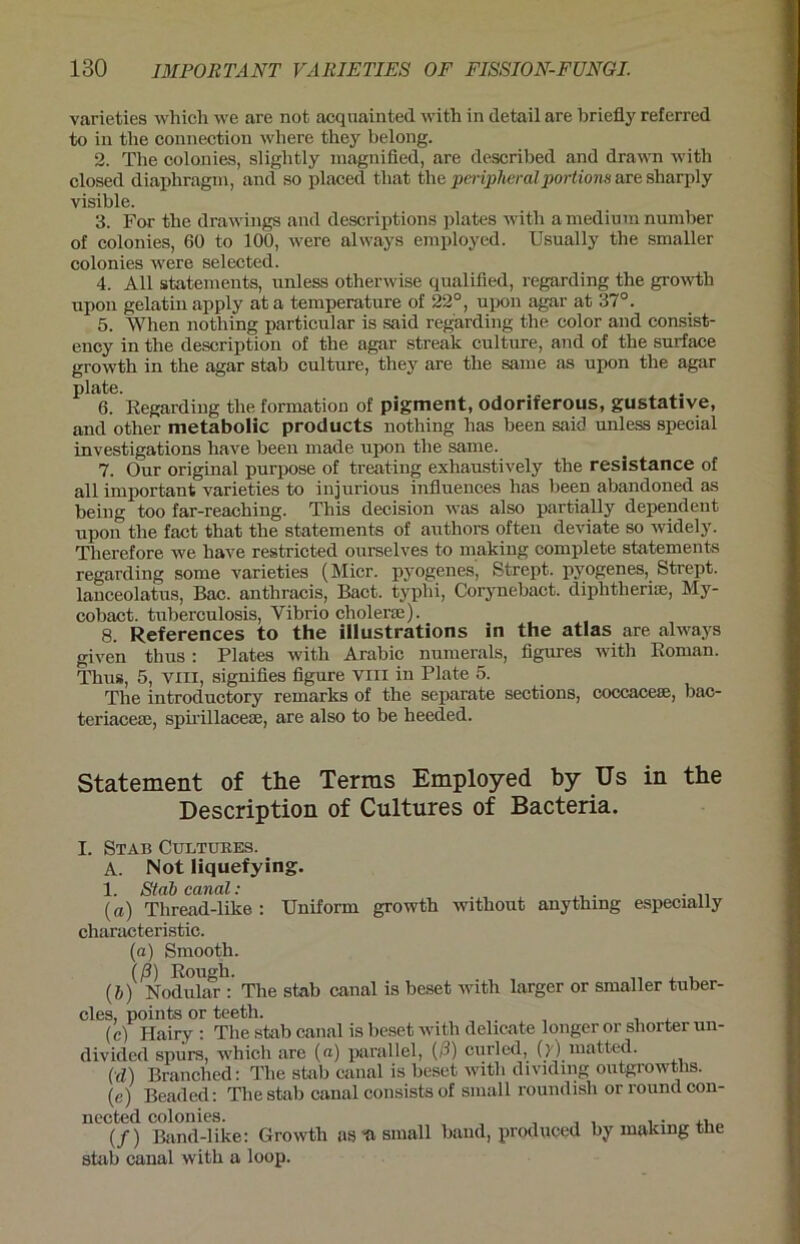 varieties which we are not acquainted with in detail are briefly referred to in the Connection where tliey belong. 2. The colonies, sligbtly magnified, are described and drawn with closed diaphragm, and so placed tliat the peripheral portions are sharply visible. 3. For the drawings and descriptions plates with a medium number of colonies, 60 to 100, were always employed. Usually the smaller colonies were selected. 4. All Statements, unless otherwise qualified, regarding the growth npon gelatinapply ata temperature of 22°, upon agar at 37°. 5. When nothing particular is said regarding the color and consist- ency in the description of the agar streak culture, and of the surface growth in the agar stab culture, they are the same as upon the agar plate. 6. Regarding the formation of pigment, odoriferous, gustative, and other metabolic products nothing has been said unless special investigations have been made upon the same. 7. Our original purpose of treating exhaustively the resistance of all important varieties to injurious influences has been abandoned as being too far-reaching. This decision was also partially dependent upon the fact that the statements of authors often deviate so widely. Therefore we have restricted ourselves to making complete statements regarding some varieties (Micr. pyogenes, Strept. pyogenes, Strept. lanceolatus, Bac. anthracis, Bact. typhi, Corynebact. diphtherise, My- cobact. tuberculosis, Vibrio cholerse). 8. References to the illustrations in the atlas are always given thus : Plates with Arabic numerals, figures with Roman. Thus, 5, vin, signifies figure viii in Plate 5. The introductory remarks of the separate sections, coccacese, bac- teriacese, spii'illacese, are also to be heeded. Statement of the Terms Employed by Us in the Description of Cultures of Bacteria. I. Stab Cultures. A. Not liquefying. 1. Stab canal: ( a) Thread-like : Uniform growth without anythmg especially characteristic. (a) Smooth. (ß) Rough. (&) Nodular : The stab canal is beset with larger or smaller tuber- cles, points or teeth. (c) Hairy : The stab canal is beset with delicate longer or sliorter un- divided spurs, which are («) parallel, (ß) curled, () ) matted. (d) Branched: The stab canal is beset with dividing outgrowtlis. (e) Beaded: The stab canal consists of small roundish or round con- nected colonies. , . ,, (/) Band-like: Growth as -a small band, produced by making the stab canal with a loop.