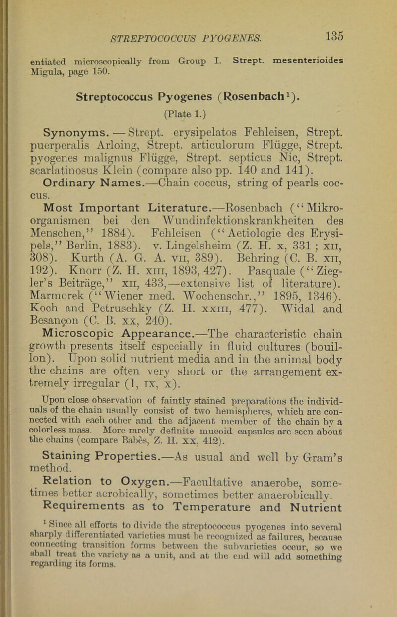 entiated microscopically from Group I. Strept. mesenterioides Migula, page 150. Streptococcus Pyogenes (Rosenbach1). (Plate 1.) Synonyms.—Strept. erysipelatos Fehleisen, Strept. puerperalis Arloing, Strept. articulorum Flügge, Strept. pyogenes malignus Flügge, Strept. septicos Nie, Strept. scarlatinosus Klein (compare also pp. 140 and 141). Ordinary Names.—Chain coccus, string of pearls coc- cus. Most Important Literature.—Rosenbach (“Mikro- organismen bei den Wundinfektionskrankheiten des Menschen,” 1884). Fehleisen (“Aetiologie des Erysi- pels,” Berlin, 1883). v. Lingelsheim (Z. H. x, 331 ; xii, 308). Kurth (A. G. A. vn, 389). Behring (C. B. xn, 192). Knorr (Z. H. xm, 1893, 427). Pasquale (“ Zieg- ler’s Beiträge,” xii, 433,—extensive list of literature). Marmorek (“ Wiener med. Wochenschr.,” 1895, 1346). Koch and Petruschky (Z. H. xxm, 477). Widal and Besangen (C. B. xx, 240). Microscopic Appearance.—The characteristic chain growth presents itself especially in fluid cultures (bouil- lon). Upon solid nutrient media and in the animal body the chains are often very short or the arrangement ex- tremely irregulär (1, ix, x). Upon close Observation of faintly stained preparations the individ- nals of the chain usually consist of two hemispheres, which are con- nected with each other and the adjacent member of the chain by a colorless mass. More rarely definite mucoid capsules are seen about the chains (compare Bab&s, Z. H. xx, 412). Staining Properties.—As usual and well by Grands method. Relation to Oxygen.—Facultative anaerobe, some- times better aerobically, sometimes better anaerobically. Requirements as to Temperature and Nutrient 1 Sincc all efforts to divide tiie Streptococcus pyogenes into several sharply differentiated varieties must he recognized as failures, because connecting tran.sition forms between tlie subvarieties occur, so we shall treat the variety as a unit, and at the end will add something regarding its forms.