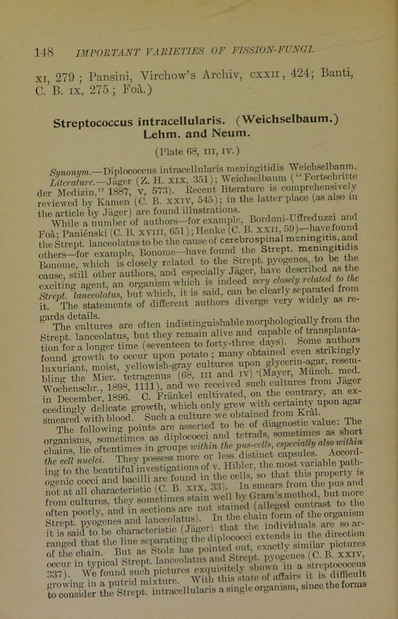 xi, 279 ; Pansini, Vircliow’s Archiv, cxxn, 424; Banti, C. B. ix, 275 ; Foä.) Streptococcus intracellularis. (Weichselbaum.) Lehm, and Neum. (Plate 68, in, iv.) Synonym.—Diplococcus intracellularis meningitidis Weichseibaum. Litcrature.— Jäger (Z. H. xix, 351); Weichseibaum ( Fortschiittc der Medizin,” 1887, V, 573). Kecent literature is comprehensively reviewed by Kamen (C. B. xxiv, 545); m tbe latter place (as also m fhp nrt,ir*lp bv .Täiicr) cire found illustrcitions. . , While a number of autliors—for example, Bordoni-UfEreduzzi am Foä- Panienski (C. B. xviil, 651); Henke (C. B. xxii, 59)—havefound tbe Streut lanceolatus to be tlie cause of cerebrospinal meningitis, and otberSor^Txample, Bonome-bave found tbe Strept. meningitidis Bonome, whicb is closely related to tbe Strept pyogenes to be the cause, still otber autliors, aud especially Jager, liave .. exciting agent, an organism whicb is iudeed very closely related tothe Strept lanceolatus, but whicb, it is said, can be dearl^^arated from it. Tbe Statements of different authors diverge very widely as re ga The Stares are often indistinguisbable morpbologi^Uy from the Streut lanceolatus but tliey remain alive and capable of transplanta- Son for aSeTtfme (seventeen to forty-three days). Some authors found growth to occur upon potato ; many obtained even striking y liixuriarit, meist, yellowish-gray cultares »pem in December 1896’. C. Frankel cultivated, on the contrary, an ex ceedingly deiieate growth, whicb only grew witb certainty upon aga smearectavith blood. Such a culture we obtained from Kral. The following points are asserted to be of d.agnostic value: The it is said to be cbaractenstic (J'  fi inlococei extends in tbe direction SSf K'=