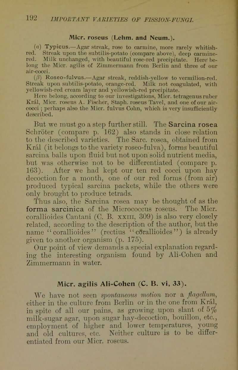 Micr. roseus (Lehm, and Neum.). («) Typicus.—Agar streak, rose to carmine, more rarely whitish- red. Streak upon tlie subtilis-potato (compare above), deep carmine- red. Milk unchanged, with beautiful rose-red precipitate. Here be- long the Micr. agilis of Zimmermann from Berlin and tliree of our air-cocci. iß) Roseo-fulvus.—Agar streak, reddish-yellow to vermilion-red. Streak upon subtilis-potato, orange-red. Miik not coagulated, with yellowish-red cream layer and yellowish-red precipitate. Here belong, according to our investigations, Micr. tetragenus ruber Knil, Micr. roseus A. Fischer, Stapli. roseus Tavel, and one ofour air- cocci ; perliaps also the Micr. fulvus Cohn, which is very insufficiently described. But we must go a step further still. The Sarcina rosea Schröter (compare p. 162) also Stands in close relation to the described varieties. The Sarc. rosea, obtained from Kral (it belongs to the variety roseo-fulva), forms beautiful sarcina balls upon fluid but not upon solid nutrient media, but was otherwise not to be differentiated (compare p. 163). After we had kept our ten red cocci upon hay decoction for a month, one of our red forms (from air) produced typical sarcina packets, while the others were only brought to produce tetrads. Tlius also, the Sarcina rosea may be thought of as the forma sarcinica of the Micrococcus roseus. The Micr. corallioides Cantani (C. B. xxm, 309) is also very closely related, according to the description of the author, but the name “corallioides” (rectius “ cörallioides ” ) is al ready given to another organism (p. 175). Our poirit of view demands a special explanation regard- ing the interesting organism found by Ali-Cohen and Zimmermann in water. Micr. agilis Ali-Cohen (C. B. vi, 33). We liave not seen spontaneous viotion nor a flac/cllum, either in the culturc from Berlin or in the one from Kral, in spite of all our pains, as growing upon slant of 5% milk-sugar agar, upon sugar hay-decoction, bouillon, etc., employment of higher and lower temperatures, young and old cultures, etc. Neither culture is to be differ- entiated from our Micr. roseus.