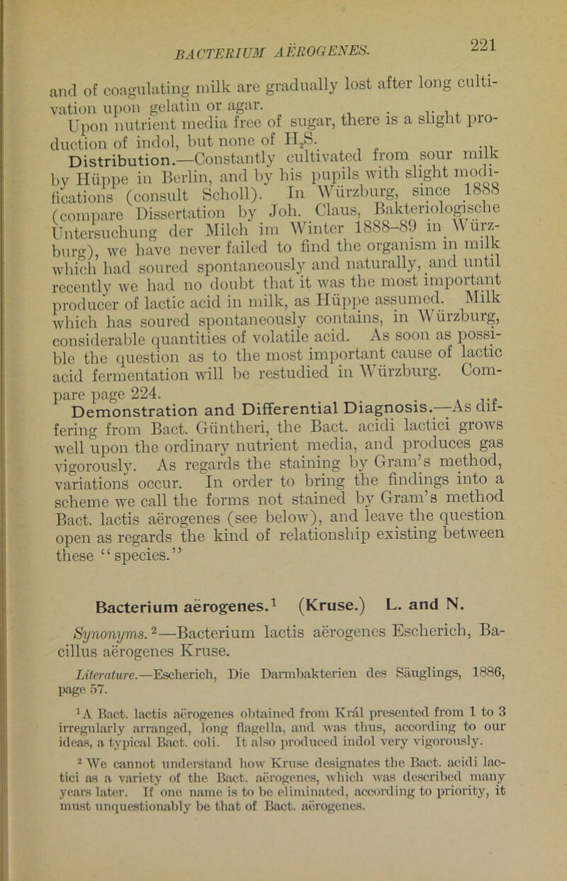 BACTElllUM aerogenes. and of coagulating milk are gradually lost after long culti- vation upon gelatin or agar. . . , , Upon nutrient media free of sogar, there is a slight pio- duction of indol, but none of H2S. Distribution.—Constantly cultivated from sour milk bv Hüppe in Berlin, and by bis pupils with slight modi- fications (consult Scholl). In Würzburg, since 1888 (compare Dissertation by Joh. Claus, Bakteriologische Untersuchung der Milch im Winter 1888—89 m A\ uiz- burg), we have never failed to find tlie organism m milk which had soured spontaneously and naturahy, and until recently we had no doubt that it w'as the most important producer of lactic acid in milk, as Hüppe assumed. Milk which has soured spontaneously contains, in Würzburg, considerable quantities of volatile acid. As soon as possi- ble the question as to the most important cause of lactic acid fermentation will be restudied in Würzburg. Com- pare page 224. . Demonstration and Differential Diagnosis.-—As dit- fering from Bact. Güntheri, the Bact. acidi lactici grows well upon the ordinary nutrient media, and produces gas vigorously. As regards the staining by Gram s method, variations occur. In order to bring the Undings into a scheine we call the forms not stained by Gram’s method Bact. lactis aerogenes (see below), and leave the question open as regards the kind of relationship existing between these “species.” Bacterium aerogenes.1 (Kruse.) L. and N. Synonyms.2—Bacterium lactis aerogenes Escherich, Ba- cillus aerogenes Kruse. Literature. —Esclierich, Die Dannbakterien des Säuglings, 1886, page 57. 1A Bact. lactis aerogenes obtained from Kral presented from 1 to 3 irregularly arranged, long flagella, and was thus, according to our ideas, a typical Bact. coli. It also produced indol very vigorously. 2 We cannot understand liow Kruse designates the Bact. acidi lac- tici as a variety of the Bact. aerogenes, which was described many years later. If one name is to be eliminated, according to priority, it must unquestionably be that of Bact. aerogenes.