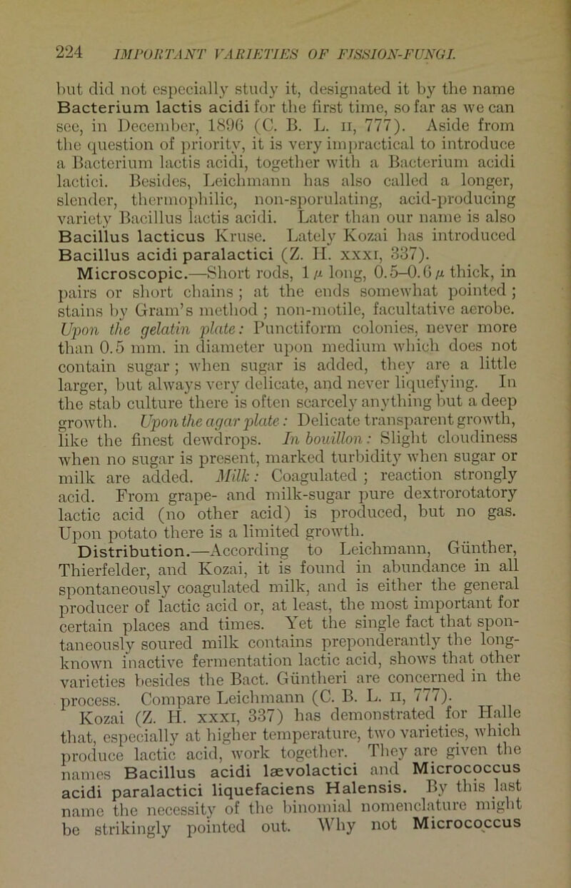 but diel not especially study it, designated it by the name Bacterium lactis acidi for the first time, sofar as we can see, in December, 1896 (C. B. L. n, 777). Aside from the question of prioritv, it is very impractical to introduce a Bacterium lactis acidi, together with a Bacterium acidi lactici. Besides, Leichmann has also called a longer, slender, thermophilic, non-sporulating, acid-producing variety Bacillus lactis acidi. Later than our name is also Bacillus lacticus Kruse. Lately Kozai has introduced Bacillus acidi paralactici (Z. LI. xxxr, 337). Microscopic.—Short rods, Im long, 0.5-0.6m thick, in pairs or short chains ; at the ends somewhat pointed ; stains bv Gram’s method ; non-motile, facultative aerobe. Upon the gelatin plate: Punctiform eolonies, never more than 0.5 mm. in diameter upon medium which does not contain sugar ; when sugar is added, they are a little larger, but always very delicate, and never liquefying. In the stab culture there is often scarcely anything but adeep growth. Upon the agar plate: Delicate transparent growth, like the finest dewdrops. In bouillon: Slight cloudiness when no sugar is present, marked turbidity when sugar or milk are added. Milk: Coagulated ; reaction strongly acid. From grape- and milk-sugar pure dextrorotatory lactic acid (no other acid) is produced, but no gas. Upon potato there is a limited growth. Distribution.—According to Leichmann, Günther, Thierfelder, and Kozai, it is found in abundance in all spontaneously coagulated milk, and is either the general producer of lactic acid or, at least, the most important for certain places and times. Yet the single fact that spon- taneously soured milk contains preponderantly the long- kn'own inactive fermentation lactic acid, shows that other varieties besides the Bact. Güntheri are concerned in the process. Compare Leichmann (C. B. L. ii, 177). Kozai (Z. H. xxxi, 337) has demonstrated for Halle that, especially at higher temperature, two varieties, which produce lactic acid, work together. They are given the names Bacillus acidi lsevolactici and Micrococcus acidi paralactici liquefaciens Halensis. By this last name the necessity of the binomial nomenclatuie might be strikingly pointed out. Why not Micrococcus