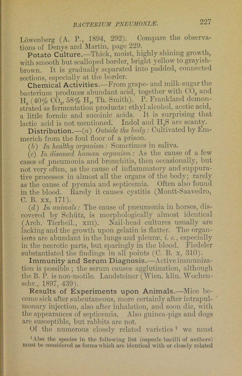 Löwenberg (A. P., 1894, 292). Compare the observa- tions of Denys and Martin, page 229. Potato Culture.—Thick, moist, bighly shinmg grovytb, with smootb but scalloped bOrder, briglit yellow to grayish- brown. It is gradually separated into padded, connected sections, especially at the border. Chemical Activities.—From grape- and milk-sugar the bacterium produces abundant acid, togetber with C02 and H2 (40% C02, 58% H2, Th. Smith). P. Frankland demon- strated as fermentation products: ethyl alcohol, acetic acid, a little formic and succinic acids. It is surprising that lactic acid is not mentioned. Indol and II2S are scanty. Distribution.—(a) Outside the body: Cultivated by Em- merich from the foul floor of a prison. (6) In healthy organism: Sometimes in saliva. (c) In diseased human organism: As the cause of a few cases of pneumonia and bronchitis, then occasionally, but not very often, as the cause of inflammatory and suppura- tive processes in almost all the organs of the body; rarely as the cause of pyemia and septicemia. Often also found in the blood. Rarely it causes cystitis (Montt-Saavedro, C. B. xx, 171). (cü) In animals: The cause of pneumonia in horses, dis- covered by Schütz, is morphologically almost identical (Arch. Tierheil., xiii). Nail-head cultures usually are lacking and the growth upon gelatin is flatter. The organ- isrns are abundant in the lungs and pleurte, i. e., especially in the necrotic parts, but sparingly in the blood. Fiedeler substantiated the findings in all points (C. B. x, 310). Immunity and Serum Diagnosis.—Activeimmuniza- tion is possible ; the serum causes agglutination, although the B. P. is non-motile. Landsteiner (Wien. klin. Wochen- sehr., 1897, 439). Results of Experiments upon Animals.—Mice be- come sick after subcutaneous, more certainly after intrapul- monary injection, also after inhalation, and soon die, with the appearances of septicemia. Also guinea-pigs and dogs are susceptible, but rabbits are not. Of the numerous closely related varieties 1 we must 'Also the species in the following list (capsule bacilli of authors) must be considered as formswhich are identical with or closely related