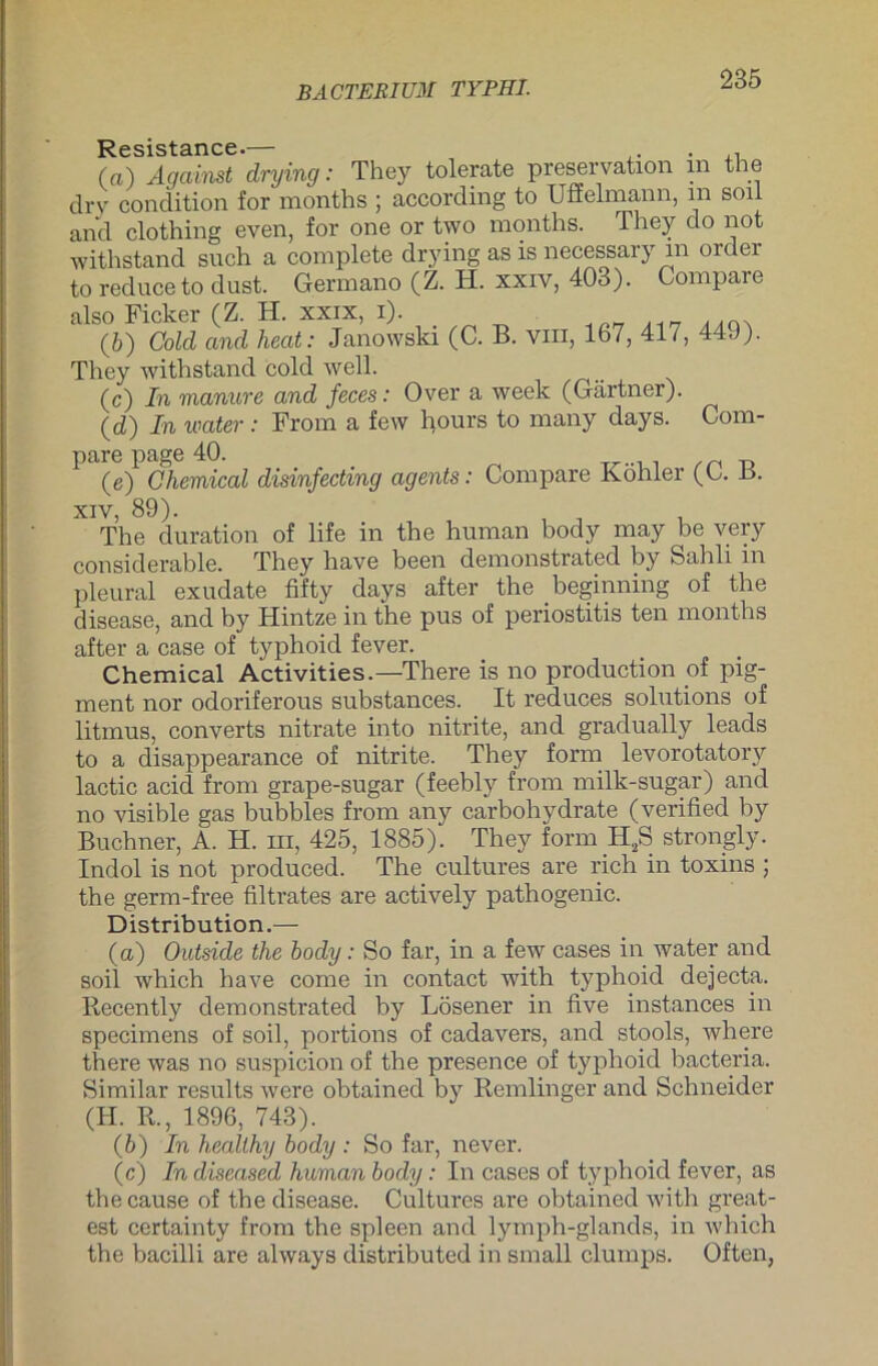 Resistance.— . (а) Against drying: They tolerate preservation in the dry condition for months ; according to Ufielmann, m soll and clothing even, for one or two months. They do not withstand such a complete drying as is necessary in oider to reduce to dust. Germano (Z. H. xxiv, 403). Compare also Ficker (Z. H. xxix, i). ... (б) Cold and heat: Janowski (C. B. vm, 167, 417, 44J). They withstand cold well. (c) In manure and feces: Over a week (Gärtner). (d) In water: From a few hours to many days. Com- pare page 40. (e) Chemical disinfectmg agents: Compare Köhler (C. n. xiv, 89). The duration of life in the human body may be very considerable. They have been demonstrated by Sahli in pleural exudate fifty days after the beginning of the disease, and by Hintze in the pus of periostitis ten months after a case of typhoid fever. Chemical Activities.—There is no production of pig- ment nor odoriferous substances. It reduces Solutions of litmus, converts nitrate into nitrite, and gradually leads to a disappearance of nitrite. They form levorotatory lactic acid from grape-sugar (feebly from milk-sugar) and no visible gas bubbles from any carbohydrate (verified by Büchner, A. H. in, 425, 1885). They form II,S strongly. Indol is not produced. The cultures are rieh in toxins ; the germ-free filtrates are actively pathogenic. Distribution.— (a) Outside the body: So far, in a few cases in water and soil which have come in contact with typhoid dejecta. Recently demonstrated by Lösener in live instances in specimens of soil, portions of cadavers, and stools, where there was no suspicion of the presence of typhoid bacteria. Similar results were obtained by Remlinger and Schneider (H. R., 1896, 743). (b) In healthy body : So far, never. (c) In diseased human body: In cases of typhoid fever, as the cause of the disease. Cultures are obtained with great - est certainty from the spieen and lymph-glands, in which the bacilli are always distributed in small clumps. Often,