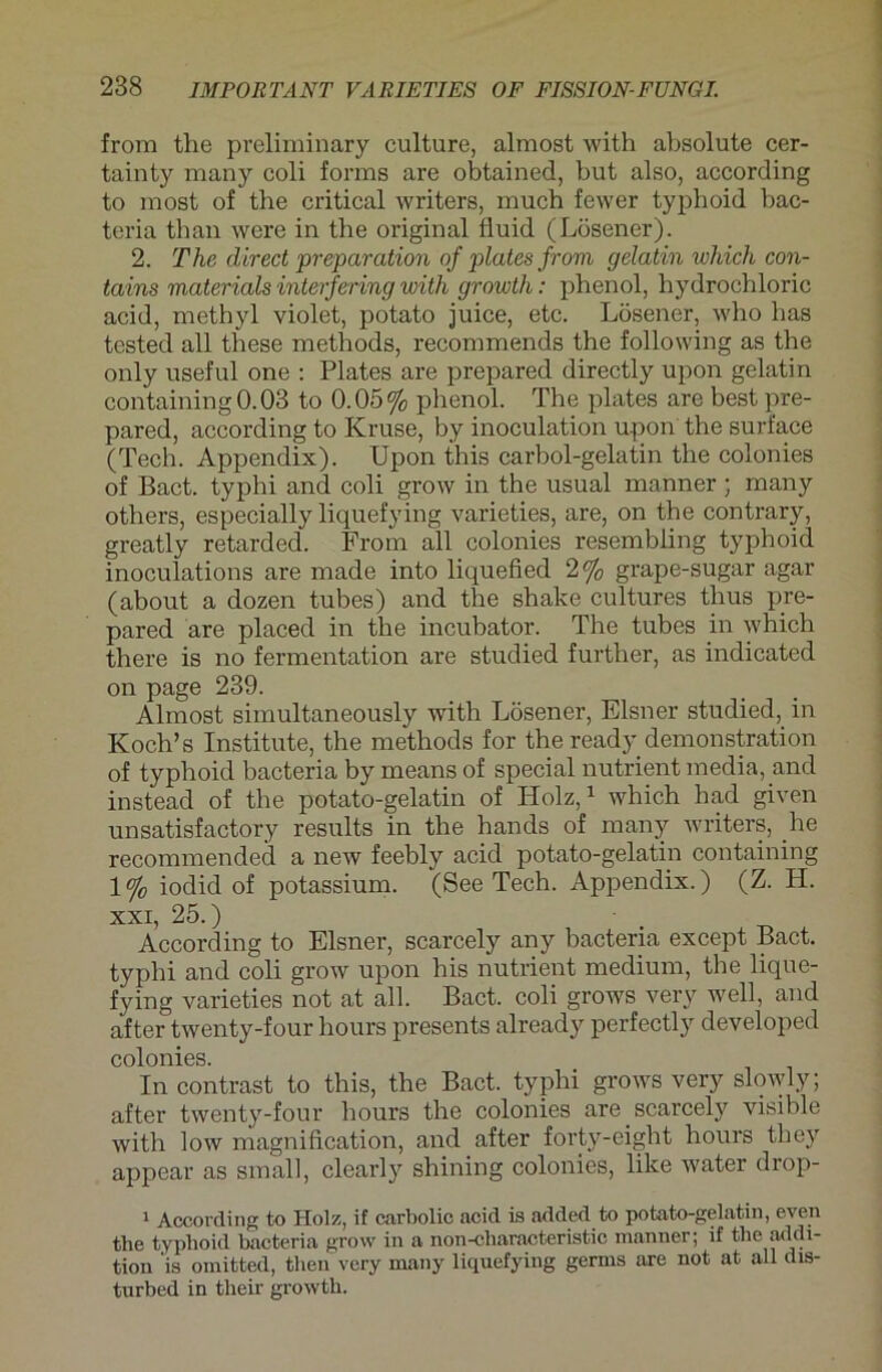 from the preliminary culture, almost with absolute cer- tainty many coli forms are obtained, but also, according to most of the critical writers, xnuch fewer typhoid bac- teria tban were in the original fluid (Lösener). 2. The direct preparation of plates from gelatin which con- tains materials interfering with growth: phenol, hydrochloric acid, methyl violet, potato juice, etc. Lösener, who has tested all these methods, recommends the following as the only useful one : Plates are prepared directly upon gelatin containing0.03 to 0.05% phenol. The plates are best pre- pared, according to Kruse, by inoculation upon the suri'ace (Tech. Appendix). Upon this carbol-gelatin the colonies of Bact. typhi and coli grow in the usual manner ; many others, especially liquefying varieties, are, on the contrary, greatly retarded. From all colonies resembling typhoid inoculations are made into liquefied 2% grape-sugar agar (about a dozen tubes) and the shake cultures thus pre- pared are placed in the incubator. The tubes in which there is no fermentation are studied further, as indicated on page 239. Almost simultaneously with Lösener, Elsner studied, in Koch’s Institute, the methods for the ready demonstration of typhoid bacteria by means of special nutrient media, and instead of the potato-gelatin of Holz,1 which had given unsatisfactory results in the hands of many writers, he recommended a new feebly acid potato-gelatin containing 1% iodid of potassium. (See Tech. Appendix.) (Z. H. xxi, 25.) According to Elsner, scarcely any bacteria except Bact. typhi and coli grow upon his nutrient medium, the lique- fying varieties not at all. Bact. coli grows very well, and after twenty-four hours presents already perfectly developed colonies. In contrast to this, the Bact. typhi grows very slowly; after twenty-four hours the colonies are scarcely visible with low magnification, and after forty-eight hours tliey appear as small, clearly shining colonies, like water drop- 1 According to Holz, if carbolic acid is added to potato-gelatin, even the typhoid bacteria grow in a non-characteristic manner; if the addi- tion 'is omitted, then very many liquefying germs are not at all dis- turbed in their growth.